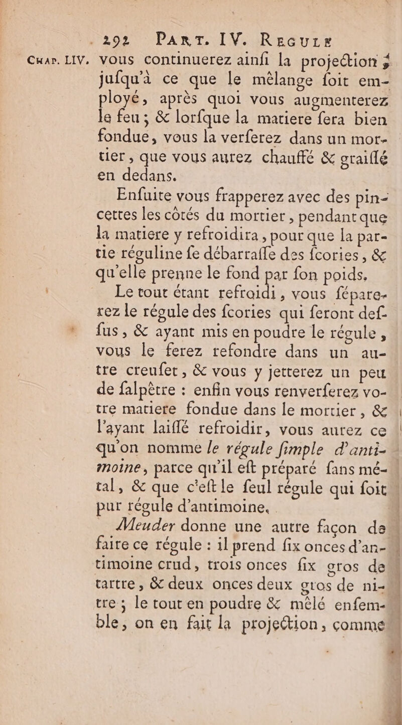 Car. LIV, vous continuerez ainfi la projection ; jufqu'i ce que le mêlange foit em- ployé, après quoi vous augmenterez le feu ; &amp; lorfque la matiere fera bien fondue, vous la verferez dans un mor- tier , que vous aurez chauffé &amp; graiflé en dedans. Enfuite vous frapperez avec des pin- cettes les côtés du mortier, pendant que la matiere y refroidira , pour que la par- tie réguline fe débarraffe des fcories, &amp; qu'elle prenne le fond par fon poids, Le tout étant refroidi, vous fépare- rez Le régule des fcories qui feront def. fus , &amp; ayant mis en poudre le régule, vous le ferez refondre dans un au- tre creufet, &amp; vous y jetterez un peu de falpètre : enfin vous renverferez vo- tre matiere fondue dans le mortier, &amp; l'ayant laiflé refroidir, vous aurez ce qu'on nomme /e régule fimple d’anti- moine, parce qu'il eft préparé fans mé- tal, &amp; que c'eftle feul régule qui foit pur régule d’antimoine., _ Meuder donne une autre facon da faire ce régule : il prend fix onces d’an- tartre , &amp; deux onces deux gros de ni- tre ; le tout en poudre &amp; mêlé enfem- ble, on en fait la projection, comme