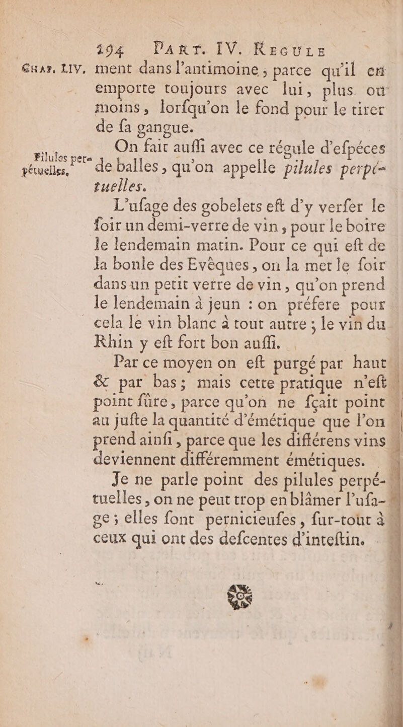 | 19%: PART IVe RECULE Eur, LIV, ment dans lPantimoine ; parce qu'il en emporte toujours avec lui, plus où moins, lorfqu’on le fond pour le tirer de fa gangue. Re, On fait auf avec ce régule d’efpéces péuells, deballes, qu'on appelle pilules perpé- tuelles. L’ufage des gobelets eft d’y verfer Le foir un demi-verre de vin, pour le boire le lendemain matin. Pour ce qui eft de la bonle des Evèques , on la merle foir dans un petit verre de vin, qu’on prend le lendemain à jeun : on préfere pour cela le vin blanc à tout autre ; le vin du Rhin y eft fort bon auf. | Par ce moyen on eft purgé par haut &amp; par bas; mais cette pratique n'eftl point füre, parce qu'on ne fçait point | au jufte la quantité d’émétique que l'on « prend ainfi, parce que les diftérens vins deviennent différemment émétiques. Je ne parle point des pilules perpé-M tuelles , on ne peut trop en blimer l’ufi- ge ; elles font pernicieufes, fur-toùt à ceux qui ont des defcentes d’inteftin.