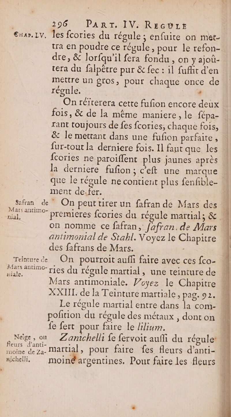 €xar.Lv. Îles fcories du régule ; enfuite on met- tra en poudre ce régule, pour le refon- dre, &amp; lorfqu’il fera fondu , on y ajoû- tera du falpêtre pur &amp; fec : 1] fufhit d’en mettre un gros, pour chaque once de régule, . On réïterera cette fufion encore deux fois, &amp; de la même maniere le fépa- Tant toujours de fes fcories, chaque fois, &amp; le mettant dans une fufon parfaite , fur-tout la derniere fois. Il faut que les fcories ne paroiffent plus jaunes après la derniere fufon; c’eft une marque 4 que le réoule ne contient plus fenfible- ment de.fer. Safran de On peuttirer un fafran de Mars des M Ra PC premieres fcories du régule martial; &amp; on nomme ce fafran, fafran. de Mars À antimontal de Stabl. Voyez le Chapitre des fafrans de Mars. - Teinture de On pourroit aufli faire avec ces fco- Resa régule martial, une teinture de | Mars antimoniale. Woyez le Chapitre X XIII: de la Teinture martiale, pag. 92. Le régule martial entre dans la com- poñtion du régule des métaux , dont on {e fert pour faire le /ilium. Neige, où Zamchelli fe fervoit aufli du réguler Ro pan nl , pour faire fes fleurs d’anti- moine de Za- nichelli, moin@ argentines. Pour faire les fleurs