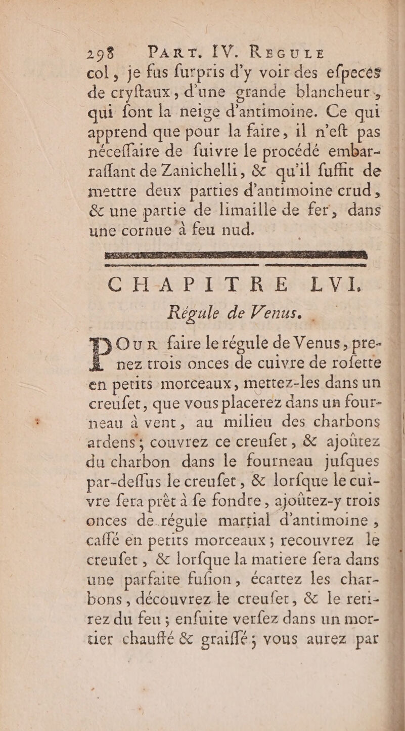 col, je fus futpris d’y voir des efpeces de ctyftaux, d'une grande blancheur., qui font la neige d’antimoine. Ce qui apprend que pour la faire, 1l n’eft pas néceffaire de fuivre le procédé embar- raffant de Zanichelli, &amp; qu'il fufht de mettre deux parties d’antimoine crud, &amp; une partie de limaille de fer, dans une cornue à feu nud. SE REA à C H=AP IT R°Er LV Régule de Venus. Our faire le régule de Venus, pre- nez trois onces de cuivre de rofette en petits morceaux, mettez-les dans un creufet, que vous placerez dans un four- neau à vent, au milieu des charbons ardens'; couvrez ce creufetr, &amp; ajoûrez du charbon dans le fourneau jufques vre fera prêt à fe fondre, ajottez-y trois onces derégule martial d'antimoine , une parfaite fufion, écartez les char- bons , découvrez le creufer, &amp; le rer:- rez du feu ; enfuite verfez dans un mor- AE Ts stéétini af les 25 ohne ds 2 “Sat détail ns 2 ©.