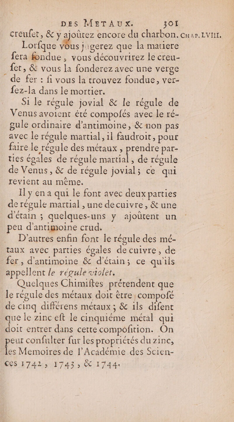 creufet, &amp; y ajoûtez encore du charbon. cuar.Lvnr, Lorfque re jigerez que la matiere fera fondue , vous découvrirez le creu- fet, &amp; vous la fonderez avec une verge de fer : fi vous la trouvez fondue, ver- {ez-la dans le mortier. Si le régule jovial &amp; le récule de Venus avoient été compofés avec le ré- gule ordinaire d’antimoine, &amp; non pas avec le répule martial, il faudroit, pour faire le régule des métaux , prendre par- ties épales de régule martial, de régule _de Venus, &amp; de régule jovial; ce qui revient au même. Il y en a qui le font avec deux parties de régule martial , une decuivre, &amp; une d'étain ; quelques-uns y ajoûtent un peu d’antimoine crud. … D'autres enfin font le réoule des mé- taux avec parties égales de cuivre, de fer , d’antimoine &amp; d’étain; ce qu'ils appellent le régule siolet. f Quelques Chimiftes prétendent que le régule des métaux doit être compofé de cinq difiérens métaux ; &amp; ils difent que le zinc eft le cinquiéme métal qui doit entrer dans cette compofition. On peur confulter fur les propriétés du zinc, les Memoires de l’Académie des Scien- CS 1742, 1743 CC 1744