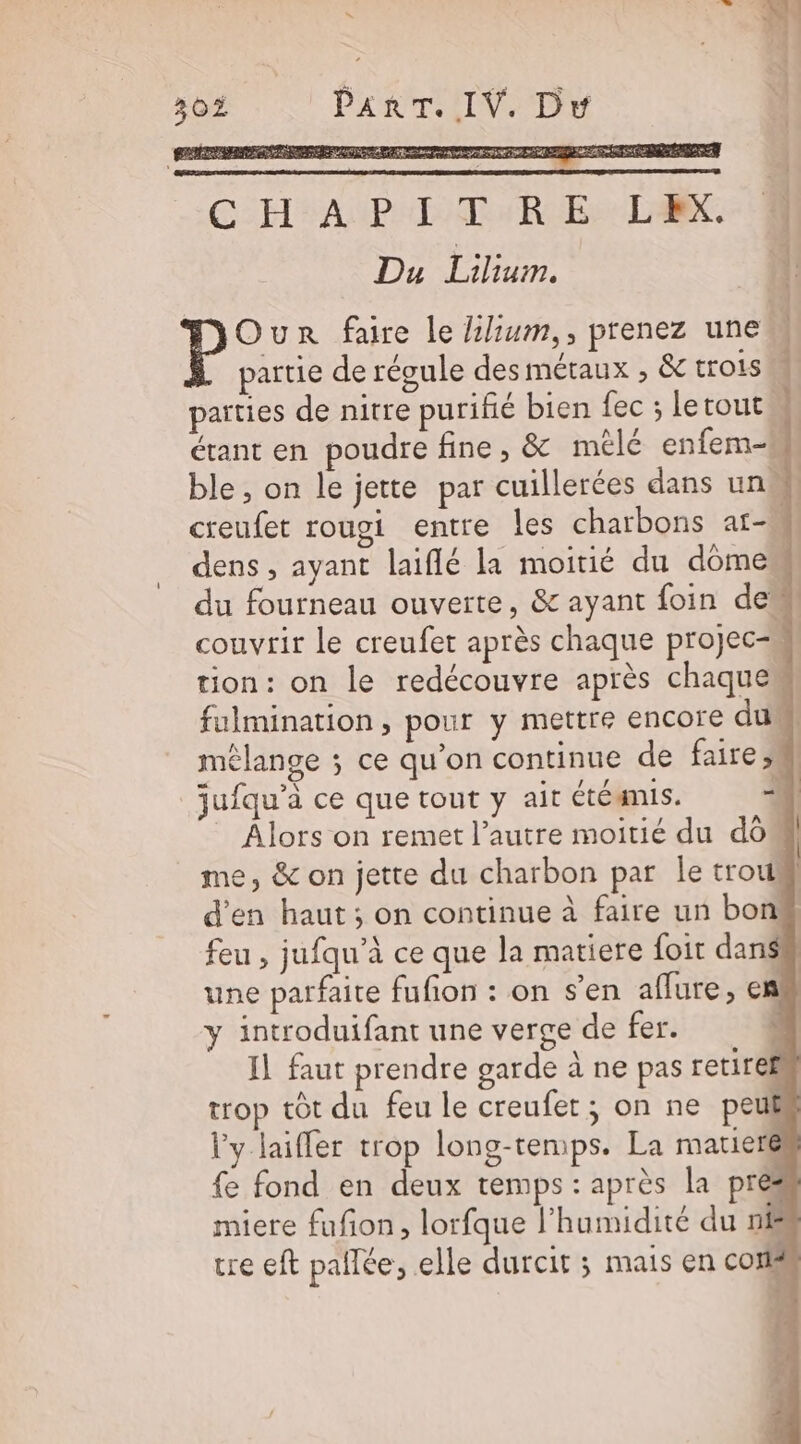 + ART. IV. Dw 30 P RE Be qe a AL TMS A MOVE I pre ALAUTEE Le C H:AUP ITR EL Du Lilium. Our faire le Llium,, prenez une partie de régule des métaux , &amp; trois parties de nitre purifié bien fec ; letout étant en poudre fine , &amp; mèlé enfem- md is hd Lai creufet rougi entre les charbons af- dens , ayant laiflé la moitié du dômes couvrir le creufet après chaque projec tion: on le redécouvre après chaque fulmination, pour y mettre encore du mélange ; ce qu'on continue de faire, jufqu’à ce que tout y ait étéamis. | Alors on remet l’autre moitié du do me, &amp; on jette du charbon par Île trou d'en haut ; on continue à faire un bon feu , jufqu’à ce que la matiere foit dans une parfaite fufion : on s'en affure, en” y introduifant une verge de fer. ; Il faut prendre garde à ne pas retiref trop tôt du feu le creufet; on ne peuk l'y laiffer trop long-temps. La matieré fe fond en deux temps : après la pre miere fufon, lorfque l’humidité du nf tre eft paflée, elle durcit ; mais en cor 1 » 3 C4 | |