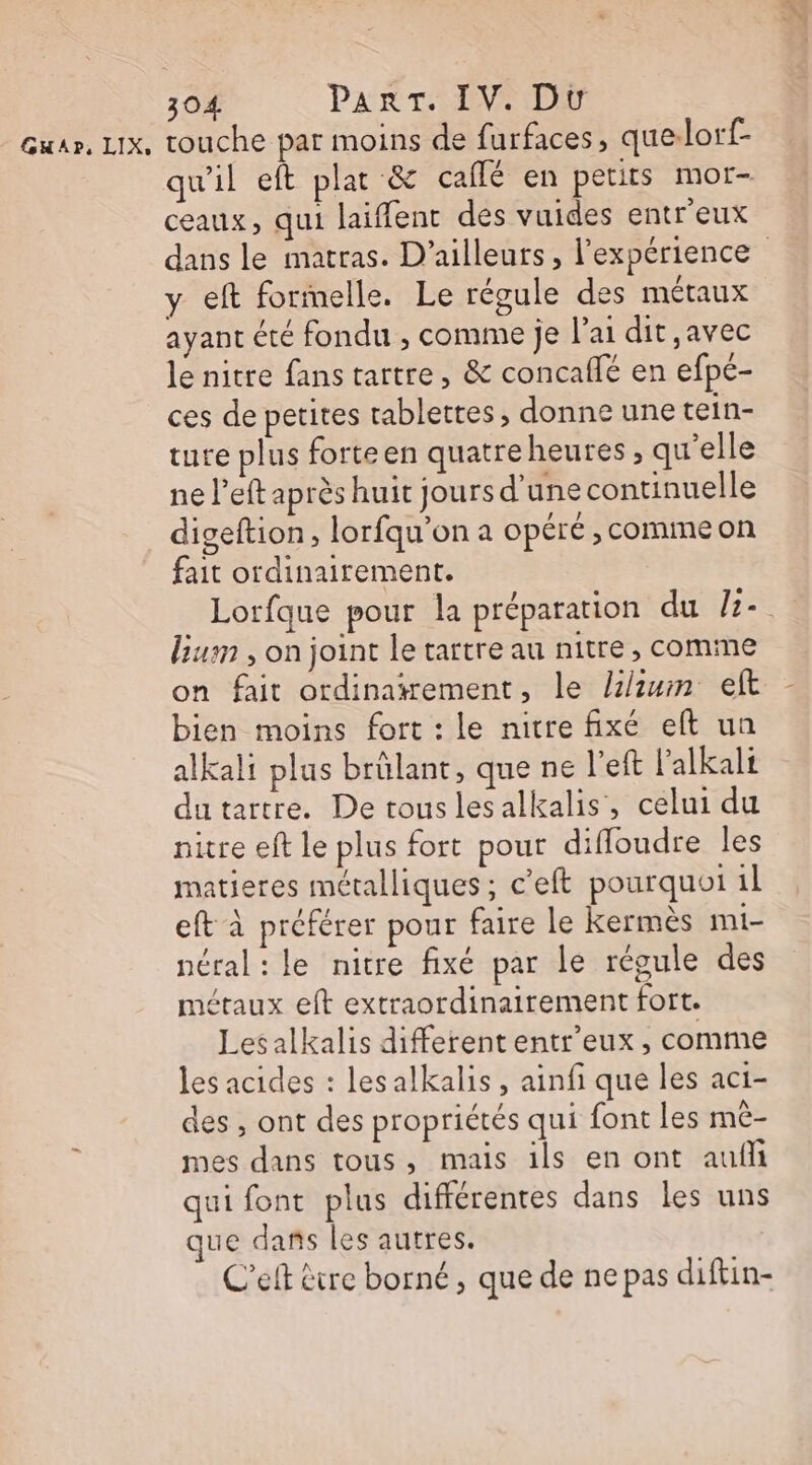 Gwar. LIx, touche par moins de furfaces, que.lorf- qu'il eft plat &amp; caflé en petits mor- ceaux, qui laifent des vuides entr'eux dans le matras. D'ailleurs, l'expérience y eft formelle. Le régule des métaux ayant été fondu , comme je l'ai dit ,avec le nitre fans tartre, &amp; concaflé en efpé- ces de petites tablettes, donne une tein- ture plus forteen quatreheures, qu'elle ne l’eft après huit jours d'une continuelle digeftion, lorfqu’on a opéré , comme on fait ordinairement. Lorfque pour la préparation du /z-. lium , on joint le tartre au nitre, comme on fait ordinatrement, le /1/iuin eft bien moins fort : le nitre fixé eft un alkali plus brûlant, que ne l'eft l'alkalt dutartre. De tous lesalkalis, celui du nitre eft le plus fort pour difloudre les matieres métalliques ; c’eft pourquoi 1 eft à préférer pour faire le kermès mi- néral: le nitre fixé par le régule des métaux eft extraordinairement fort. Lesalkalis different entr'eux, comme les acides : lesalkalis, ainfi que les aci- des , ont des propriétés qui font les mè- mes dans tous, mais ils en ont aufli qui font plus différentes dans les uns ue dans les autres. C’elt être borné, que de ne pas diftin-