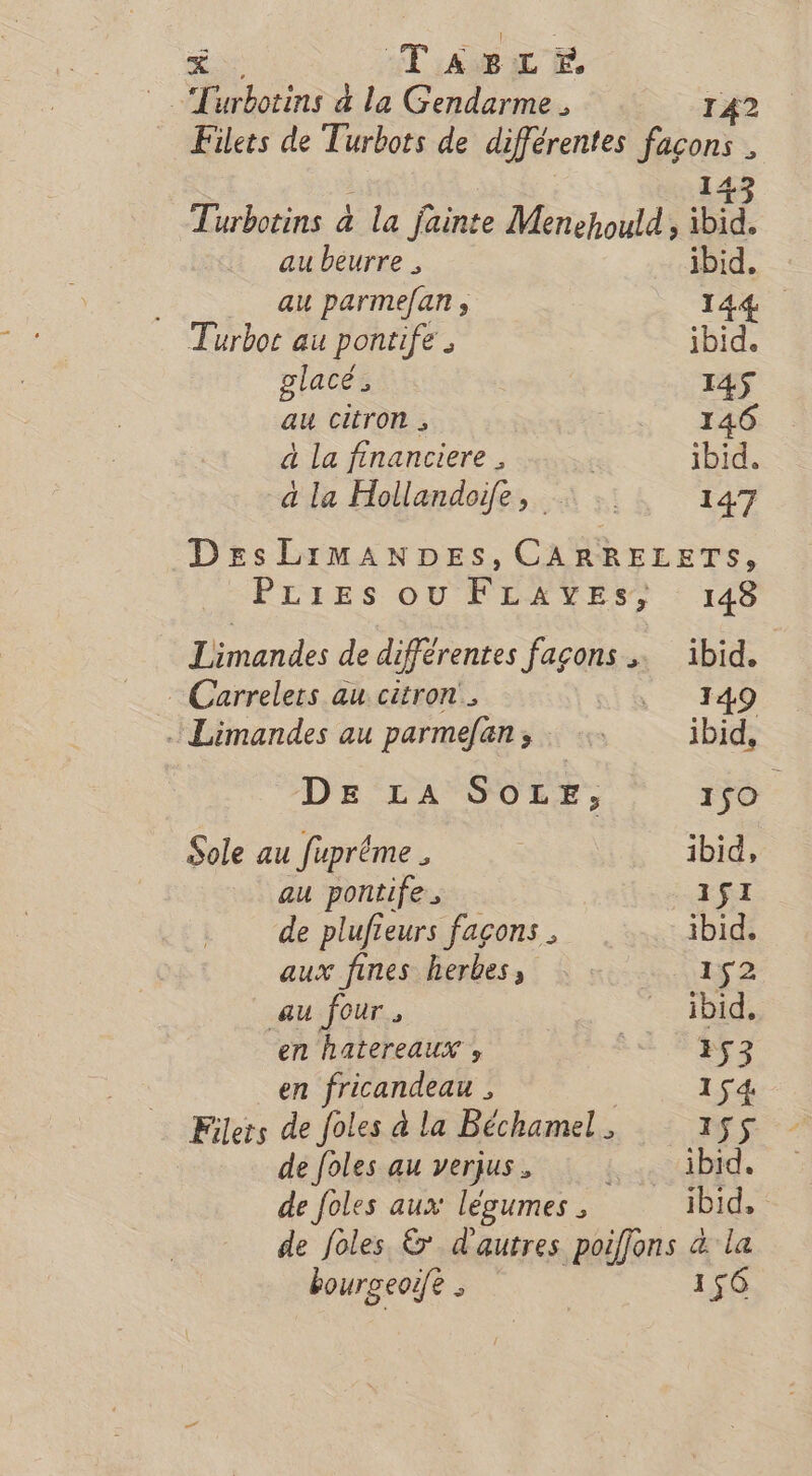 Turbotins 4 la Gendarme . 142 Filets de Turbots de différentes façons * 43 Turbotins à la Jjainte Menehould LES au beurre , ibid. ... auparme/an, 144 Turbot au pontife . ibid. glacé; I4$ au citron , 146 à La financiere . | ibid. a la Hollandoife, : 147 DesLiImMANDESs, CARRELETS, PLIES OUFLAYES, 148 Limandes de différentes façons ibid. Carrelers au citron. , 149 Limandes au parmefan; : ibid, DE LA SOLE, 150 Sole au fuprême , ibid, au pontife 1$I de plufieurs façons ibid, aux fines herbes, : : 152 au four. ibid, en hAtereaux » 153 en fricandeau , 1 54. Filers de foles à la Béchamel. 155 de foles au verjus, : : ibid. de foles aux lésumes , ibid, de foles &amp;* d'autres poiffons à la bourgeozfe : 156