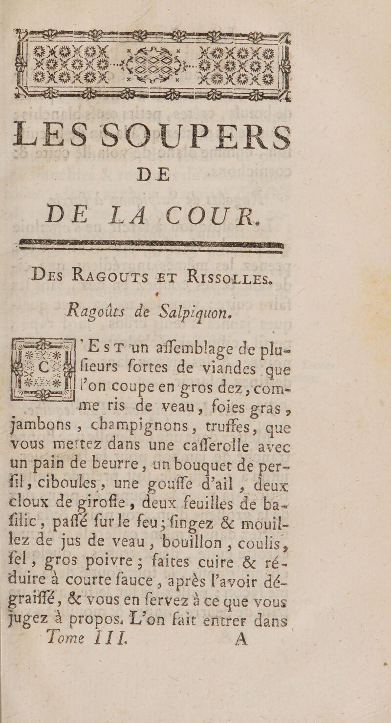 DE: LA;COUR,. Des Racours er Rissorres. + Ragoûts de Salpiquon. Fe *EsT'un affemblage de plu- | ÉCa fieurs fortes de viandes que pre ’on coupe en gros dez,com- ee me ris de veau, foies gras » jambons , champignons, truffes, que vous mettez dans une caflerolle avec un pain de beurre, un bouquet de per- fil, ciboules, une gouffe d’ail , deux cloux de girofle, deux feuilles de ba filic, pañlé furle feu; fingez &amp; mouil- lez de jus de veau , bouillon , coulis, fl, gros poivre ; faites cuire &amp; ré- duire à courte fauce, après l’avoir dé- _grañlé, &amp; vous en fervez à cé que vous Jugez à propos, L'on fait entrer dans ‘Tome III,