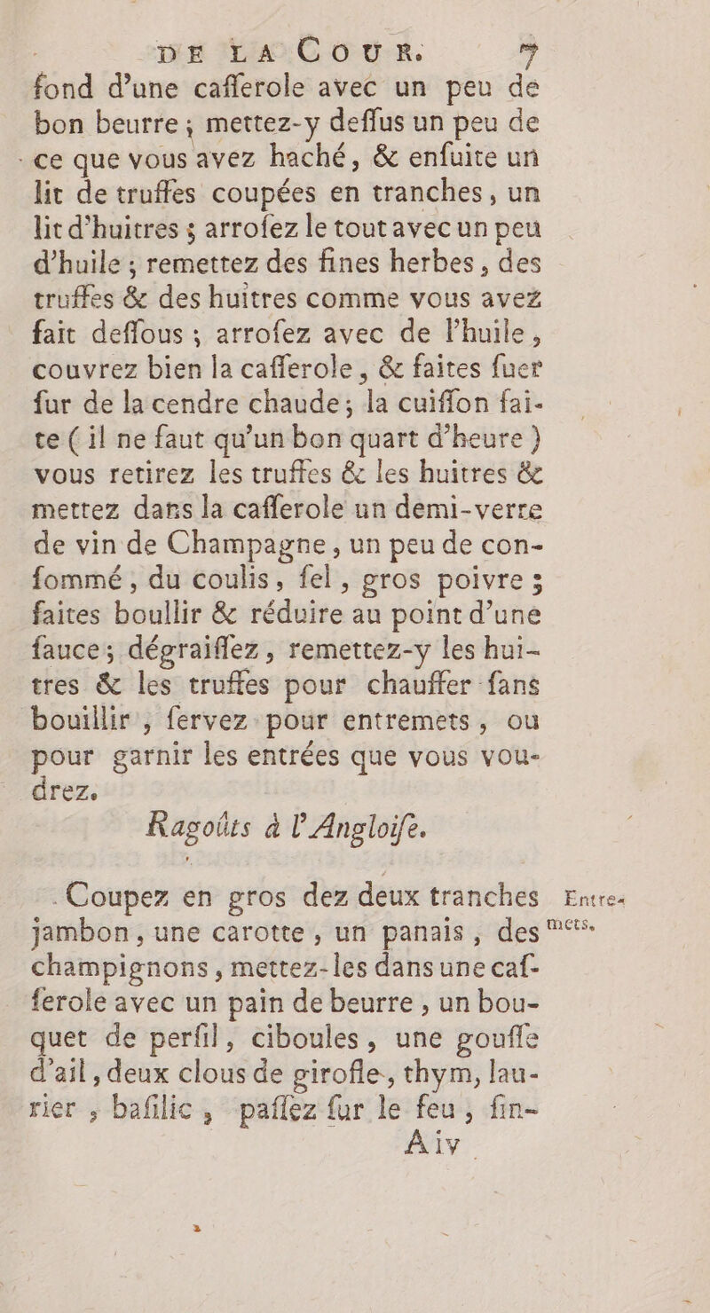 fond d’une caflerole avec un peu de bon beurre; mettez-y deffus un peu de - ce que vous avez haché, &amp; enfuite un lit de truffes coupées en tranches, un lit d’huitres ; arrofez le tout avec un peu d'huile ; remettez des fines herbes, des truffes &amp; des huitres comme vous avez fait deflous ; arrofez avec de lhuile, couvrez bien la cafferole , &amp; faites fuer fur de la cendre chaude; la cuiffon fai. te ( il ne faut qu’un bon quart d'heure) vous retirez les truffes &amp; les huitres &amp; mettez dans la caflerole un demi-verre de vin de Champagne, un peu de con- fommé, du coulis, fel, gros poivre; faites boullir &amp; réduire au point d’une fauce; dégraiflez, remettez-y les hui- tres &amp; les truffes pour chauffer fans bouillir , fervez pour entremets, ou pour garnir les entrées que vous vou- drez. Ragoûts à l’Angloife. Coupez en gros dez deux tranches Entre. jambon , une carotte, un panais, des champignons, mettez-les dans une caf- ferole avec un pain de beurre , un bou- quet de perfil, ciboules, une goufle d'ail , deux clous de girofle, thym, lau- rier , bafilic, paflez fur le feu, fin-