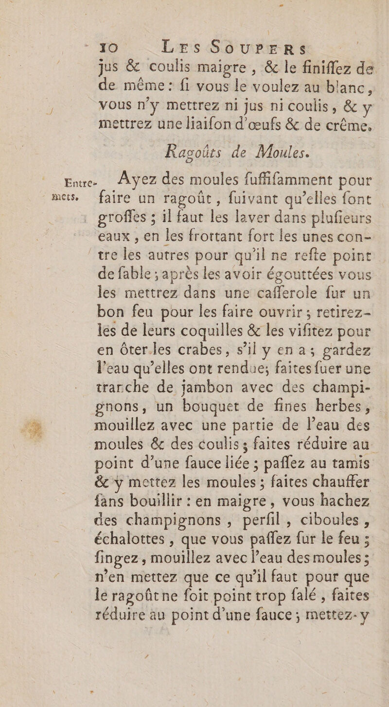 Entre- jus &amp; coulis maigre , &amp; le finiflez de de même: fi vous le voulez au blanc, vous n’y mettrez ni jus nicoulis, &amp; mettrez une liaifon d'œufs &amp; de crême. Ragoüts de Moules. Ayez des moules fuffifamment pour faire un ragoût, fuivant qu’elles font groffes ; il faut les laver dans plufeurs eaux , en les frortant fort les unes con- tre les autres pour qu’il ne refte point de fable ; après les avoir égouttées vous les mettrez dans une cafferole fur un bon feu pour les faire ouvrir ; retirez- les de leurs coquilles &amp; les vifitez pour en Ôter.les crabes, s’il y en a; gardez l’eau qu’elles ont rendue; faites fuer une trarche de jambon avec des champi- gnons, un bouquet de fines herbes, point d’une fauce liée ; paflez au tamis &amp;c y mettez les moules ; faites chauffer fans bouillir : en maigre, vous hachez des champignons , perfil, ciboules, échalottes , que vous paflez fur le feu ; fingez , mouillez avec l’eau des moules; n’en mettez que ce qu'il faut pour que le ragoûtne foit point trop falé , faites réduire au point d’une fauce ; mettez- y 4