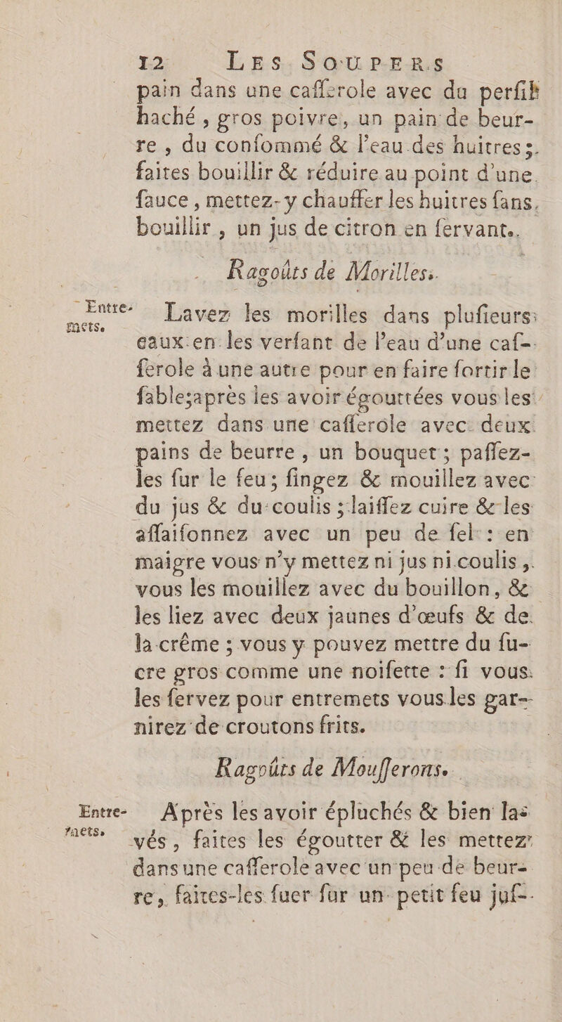 pain dans une caffcrole avec du perfik haché , gros poivre, un pain de beur- re , du confommé &amp; l'eau des huitres s. faites bouillir &amp; réduire au point d'une. fauce , mettez- y chauffer les huitres fans, bouillir , un jus de citron en fervant.. Ragoûrs de Morilles:. sors Lavez les morilles dans plufieurs: eaux.en les verfant de l’eau d’une caf. ferole à une autre pour en faire fortir le fable;apres les avoir égouttées vous les: mettez dans une caflerole avec: deux. pains de beurre, un bouquet; pafez- les fur le feu; fingez &amp; mouillez avec du jus &amp; du:coulis ;:laiffez cuire &amp;-les aflaifonnez avec un peu de fel:: en maigre vous n’y mettez ni jus ni.coulis ;. vous les mouillez avec du bouillon, &amp; les liez avec deux jaunes d'œufs &amp; de. la crême ; vous y pouvez mettre du fu- cre gros comme une noifette : fi vous. les fervez pour entremets vousles gar-- nirez de croutons frits. Ragoûts de Moufferons. Entre Après les avoir épluchés &amp; bien las RS yés, faites les égoutter &amp; les mettez dansune cafferole avec un‘peu de beur= re, faives-les fuer fur un. petit feu juf-.