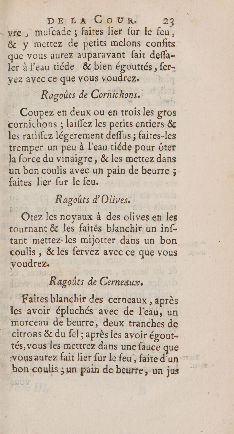 . vre , mufcade ; faites lier fur le feu, &amp; y mettez de petits melons confits que vous aurez auparavant fait deffa- ler à l’eau tiéde. &amp; bien égouttés , fer- vez avec ce que vous voudrez. Ragoüts de Cornichons. Coupez en deux ou en trois les gros cornichons ; laiffez les petits entiers &amp; les ratiflez légerement deflus ; faites-les tremper un peu à l'eau tiéde pour ôter Ja force du vinaigre, &amp; les mettez dans un bon coulis avec un pain de beurre 3. faites lier fur le feu. | Ragoûts d by, Otez les noyaux à des olives en les tournant &amp; les faités blanchir un inf tant mettez-les mijotter dans un bon coulis , &amp; les fervez avec ce que vous voudrez. Ragoûts de Cerneaux. Faites blanchir des cerneaux , après les avoir épluchés avec de l’eau, un morceau de beurre, deux tranches de citrons &amp; du fel; après les avoir épout- tés, vous les mettrez dans une fauce que vous aurez fait lier fur le feu , faite d’un bon coulis ;un pain de beurre, un jus