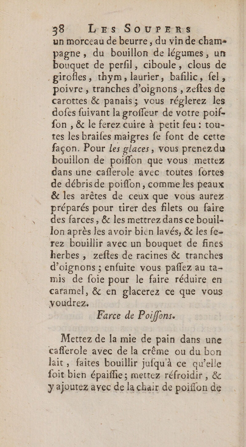 38: Less SOU? Rs un morceau de beurre , du vin de chama pagne, du bouillon de légumes, un bouquet de perfil, ciboule, clous de _girofles, thym, laurier, bafilic, fel, poivre , tranches d'oignons , zeftes de carottes &amp; panais; vous réglerez les dofes fuivant la groffeur de votre poif- fon , &amp; le ferez cuire à petit feu : tou- tes les braïles maigres fe font de cette façon. Pour les glaces, vous prenez du bouillon de poiffon que vous mettez dans une caflerole avec toutes fortes de débris de poiflon, comme les peaux &amp; les arêtes de ceux que vous aurez préparés pour tirer des filets ou faire des farces, &amp; les mettrez dans ce bouil- lon après les avoir bien lavés, &amp; les fe- rez bouillir avec un bouquet de fines herbes, zeftes de racines &amp; tranches d'oignons ; enfuite vous paffez au ta- mis de foie pour le faire réduire en caramel, &amp; en glacerez ce que vous voudrez. Farce de Poiffons. Mettez de la mie de pain dans une caflerole avec de la crême ou du bon lait, faites bouillir jufqu'à ce qu’elle foit bien épaiflie; mettez réfroidir , &amp; y ajoutez avec de la chair de poiffon de