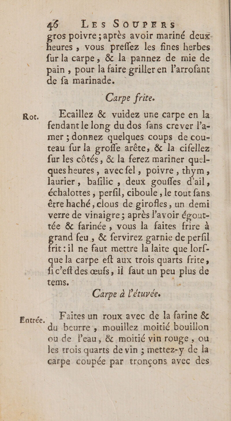 gros poivre ;après avoir mariné deux. heures , vous preflez les fines herbes fur la carpe, &amp; la pannez de mie de pain, pour la faire griller en larrofant de fa marinade. Carpe frite. Ror Ecaillez &amp; vuidez une carpe en la fendant le long du dos fans crever l’a- mer ; donnez quelques coups de cou- teau fur la groffe arête, &amp; la cifellez fur les côtés, &amp; la ferez mariner quel- ques heures, avecfel, poivre, thym, hurier, bafilic , deux goufles d'ail, échalottes , perfil, ciboule ; le tout fans être haché, clous de girofles, un demi verre de vinaigre ; après lavoir éout- tée &amp; farinée , vous la faites frire à grand feu , &amp; fervirez garnie de perfil frit:il ne faut mettre la laite que lorf- que la carpe eft aux trois quarts frite, fi c’eft des œufs, il faut un peu plus de tems. , Carpe à l’étuvée. Faites un roux avec de la farine &amp; du beurre , mouillez moitié bouillon ou de leau, &amp; moitié vin rouge , ou les trois quarts de vin ; mettez-y de la carpe coupée par tronçons avec des Entrée.