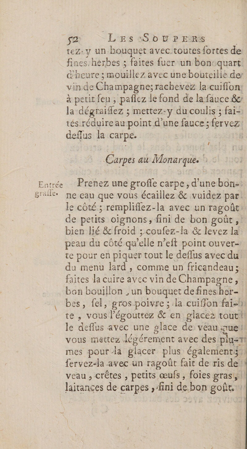 7 Se LES «Sd D P E:RS tez- y un bouquet avec.toutes fortes de fines-hèrbes ; faites fucr un bon: se d'heure ; mouillez avec unebouteilie de vin.de Champagnes rachevez la:cuiffon. à perit feu ; paflez le fond de la fauce &amp; la dégraiflez ; mettez-y du coulis ; fai-: tés.réduire au point d'une fauce ; fervez deffus la carpe. | Le Carpes au t Monarques h Entrée Prenez une “see carpe, dune bon-. sraile ne eau que vous écaillez &amp; vuidez par le côté; remplifiez-la avec un ragoût de petits oignons, fini de bon goût ,! bien lié &amp; froid ; coufez-la &amp; levez la peau du côté qu elle n’eft point ouver- te pour en piquer tout le deflus avec du da menu lard , comme un fricandeau ; faites la cuire avec vin de Champagne, bon bouillon , un bouquet de fines her- bes, fel, gros-poivre ; la cuiffon fai te, vous l’égouttez &amp; en glacez tout! le deffus avec une glace de veau que: vous mettez: Léprérement avec des plustt mes pour-la glacer plus également: fervez-la avec un ragoût fait de ris de 1! veau , crêtes , petits œufs, foies gras Jairances de carpes , fini de. bon goût. \