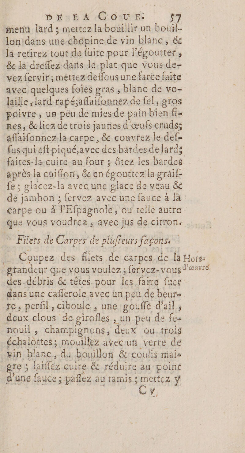 DE.£A Co:uRr: fnenu lard ; mettez la bouillir un bouil- lon:dans une chôpine de vin blanc, àc la retirez tout de fuite pour l’égoutter, &amp;e la dreflez dans le plat que vous.de- vez fervir; méttez deffous une farce faite avec quelques foies gras , blanc de vo- laille ;lard-rapé;aflailonnez de fel, gros poivre, un peu de miesde pain bien fi- nes, &amp;-liez de trois jaunes d'œufs cruds; éffaifonnez.la carpe , &amp; couvrez le-def- fus qui éft piqué,avec des bardesde lard; faites-la cuire au four 3; Ôtez les bardes après la cuiffon, &amp; en épouttez la graif- fe ; placez-la avec une glace de veau &amp; de jambon 3; fervez avec une fauce à [à carpe ou à l'Efpagnole, ou telle autre que vous voudrez ; avec jus de citron. Filers de Carpes de plufieurs façons. Coupez des filets de carpes. de là Hors: - grandeur que vous voulez ; fervez-vous dauré des-.débris &amp; têtes. pour les faire fuer dans une cafferole avec ün peu de beur« te, perfil, ciboule , une gouffé d'ail; deux clous de girofles , un peu de fe- nouil , champignons, deux ou.trois échalottes; mouillez avecun verre dé tin blanc, du bouillon &amp;:coulis mais gre ; Jaïffez cuire &amp; réduire au point d'une fauce ; paflez au tamis RS ÿ CY