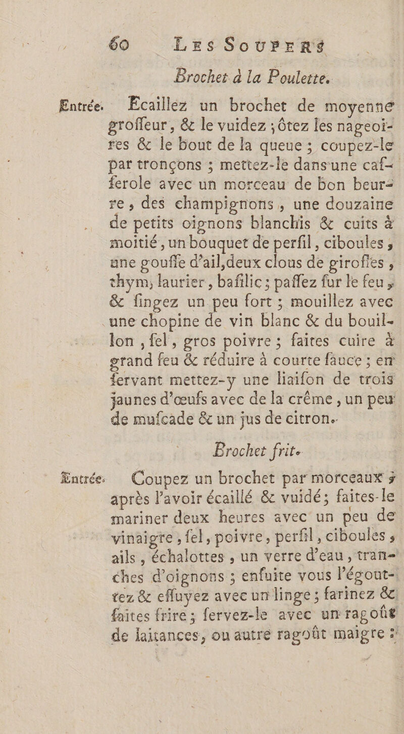 Brochet à la Poulette. Entrée. ÆÉcaillez un brochet de moyenne groffeur , &amp; le vuidez ; ôtez les nageoi- res &amp; le bout de la queue ; coupez-le pat tronçons ; mettez-le dans'une caf ferole avec un morceau de bon beur= re, des champignons, une douzaine de petits oignons blanchis &amp; cuits moitié, un bouquet de perfil, ciboules , une gouffe d’ail,deux clous de girofies , thym, laurier , bafilic; pañlez fur le feu &amp; fingez un peu fort ; mouillez avec une chopine de vin blanc &amp; du bouil- lon , fel, gros poivre ; faites cuire à grand feu &amp; réduire à courte fauce ; em fervant mettez-y une haifon de trois jaunes d'œufs avec de la crême , un peu de mufcade &amp; un jus de citron. Brochet frite Entrée Coupez un brochet par morceaux > après lavoir écaillé &amp; vuidé; faites-le mariner deux heures avec un peu de vinaigre ; {el, poivre, perfil, ciboules ; ails, échalottes , un verre d’eau, tran=! ches d'oignons ; enfuite vous légout- tez &amp; efluyez avec un linge; farinez &amp;c faites frire ; fervez-le avec un ragoût de laitances, ou autre ragoôt maigre :'
