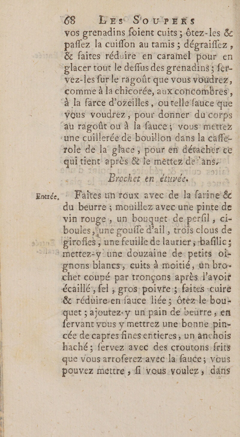 &amp;c faites réduire en caramel pour en Entrée, vez-les fur le rapoûrt que vous voudrez, comme à la chicorée, aux concombres’, role de la’ glacé, pour ën détacher ce ‘ Brochet en. étuvée. | - Faites un roux avec de la farine &amp;c du beurre ; moüillez avec une pinte de vin rouge, un bouquet de.perfil, ci- boules une g'ouffe d’ail, trois clous de 24 &amp; girofles ; une feuille de laurier ;bafilic; chet coupé par tronçons après l’avoit ‘&amp; réduire:enfauce liée; ôtéz-le bou: quet ; ajoutez-y un pain de beurre ; en {ervant vous y mettrez une benne pin- cée decapres finesentieres;, un anchois haché; fervez avec des croutons:frits que vous arroferez-avec la fauce; vous pouvez mettre , fi vous-voulez,; dans