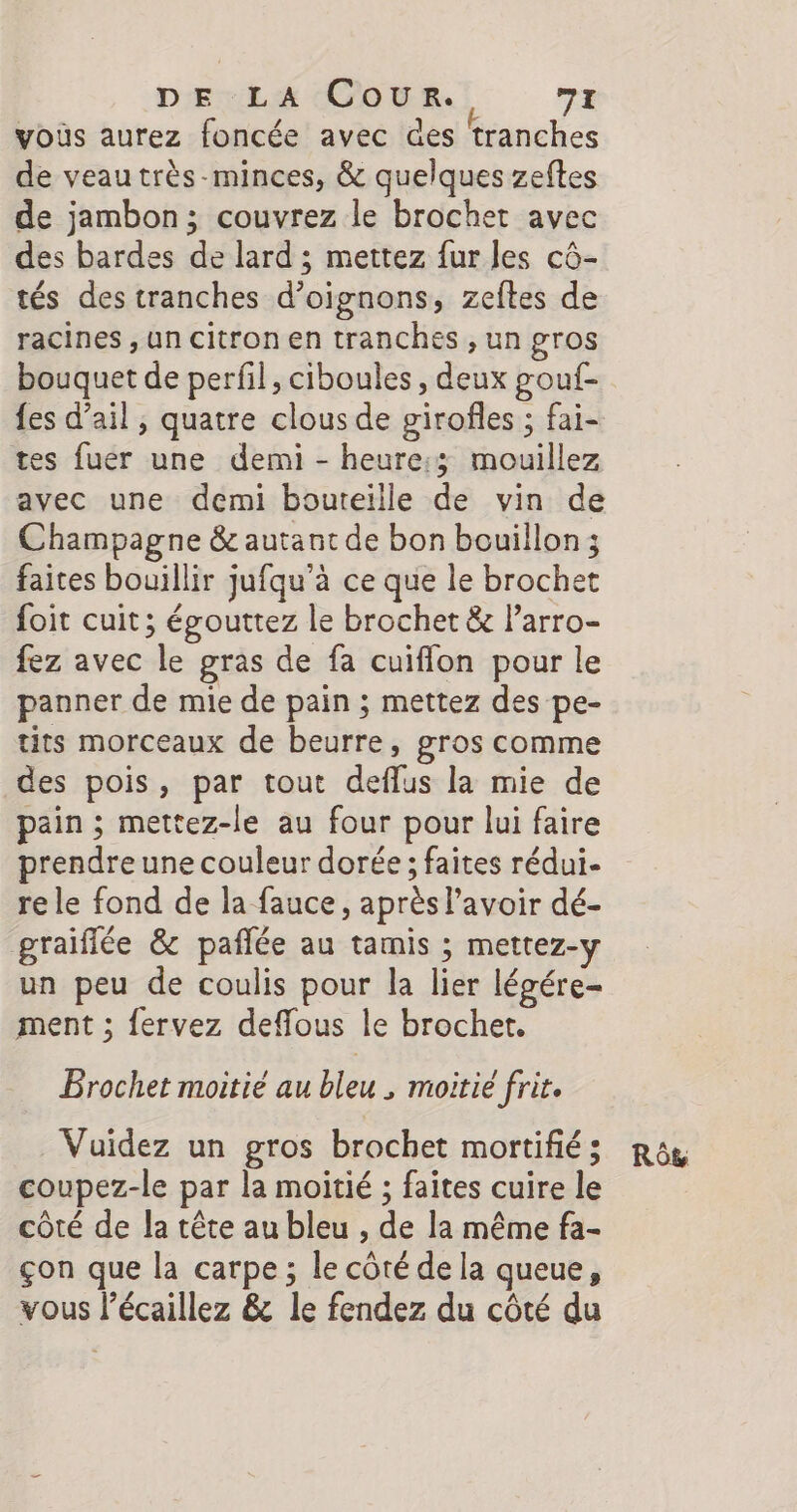 vous aurez foncée avec des tranches de veau très-minces, &amp; quelques zeftes de jambon; couvrez le brochet avec des bardes de lard ; mettez fur les cô- tés des tranches d'oignons, zeftes de racines , un citron en tranches , un gros bouquet de perfil, ciboules , deux gouf- fes d’ail ; quatre clous de girofles ; fai- tes fuer une demi - heure:3 mouillez avec une demi bouteille de vin de Champagne &amp; autant de bon bouillon; faites bouillir jufqu’à ce que le brochet foit cuit; égouttez le brochet &amp; l’arro- fez avec le gras de fa cuiflon pour le panner de mie de pain ; mettez des pe- tits morceaux de beurre, gros comme des pois, par tout deflus la mie de pain ; mettez-le au four pour lui faire prendre une couleur dorée ; faites rédui- re le fond de la fauce, après l'avoir dé- graiflée &amp; pañlée au tamis ; mettez-y un peu de coulis pour la lier légére- ment ; fervez deffous le brochet. Prochet moitié au bleu , moitié frir. Vuidez un gros brochet mortifié ; coupez-le par la moitié ; faites cuire le côté de la tête au bleu , de la même fa- çon que la carpe ; le côté de la queue, vous l’écaillez &amp; le fendez du côté du