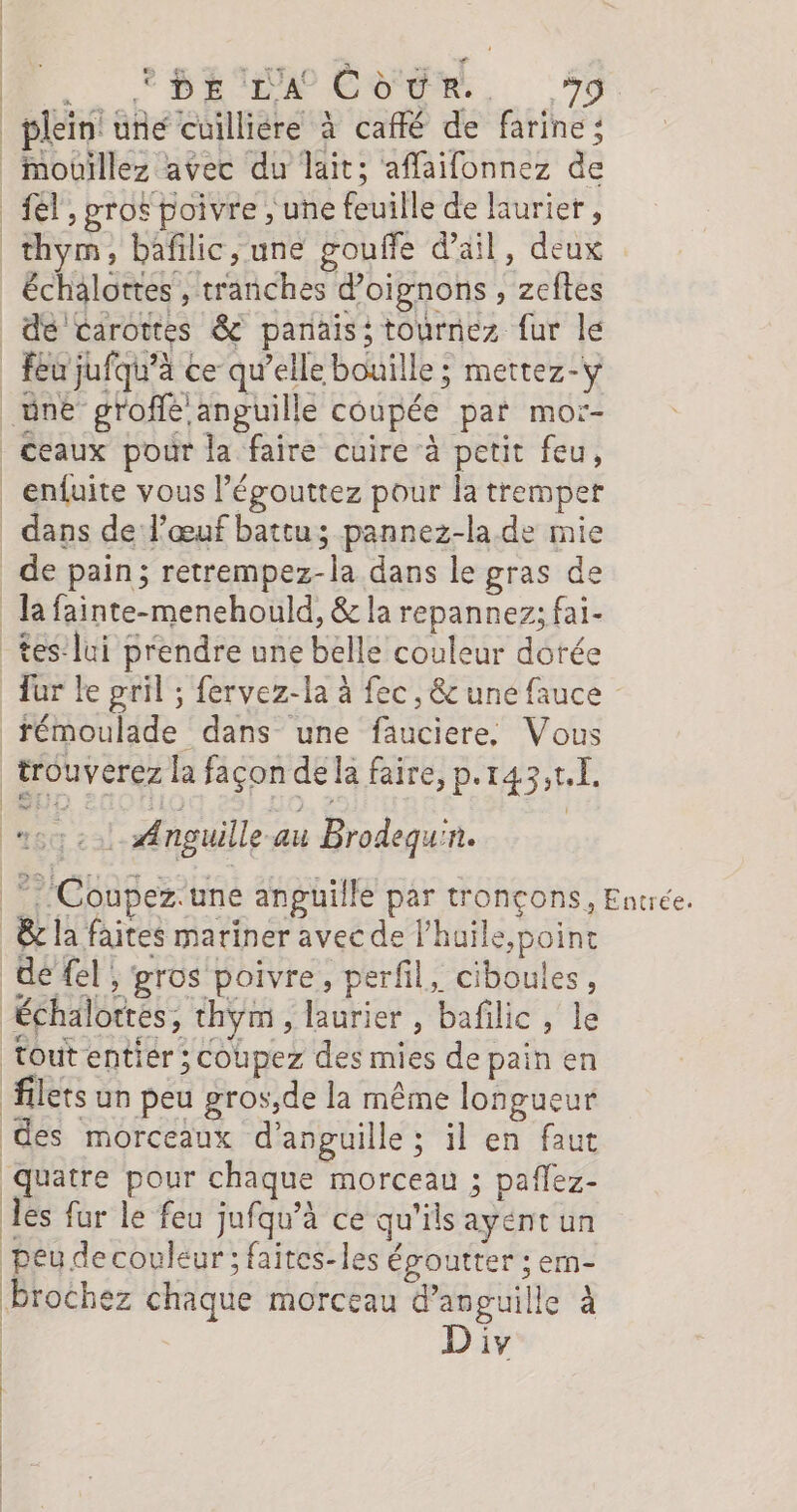 _ plein une cuilliére à caffé de farine ; _nouillez avec du lait; affaifonnez de el, prof poivre , une feuille de laurier, thym, bafilic,une gouffe d'ail, deux échalortes , tranches d'oignons , zeftes de carottes &amp; panaiss tournez fur lé feu jufqu’à ce qu’elle bouille ; mettez-y _üne groffé anguille coupée par mor- ceaux pour la faire cuire à petit feu, _enfuite vous l’égouttez pour la tremper dans de l'œuf battu; pannez-la.de mie de pain; retrempez-la dans le gras de la fainte-menehould, &amp; la repannez; fai- _tes:lui prendre une belle couleur dotée Tur le gril ; fervez-la à fec, &amp; une fauce _témoulade dans une fauciere, Vous trouverez la façon de la faire, p.r43,t.[. Ÿ s Anguille au Brodequ'n. *. Coupez.une anguille par tronçons, Entrée. _&amp; la faites mariner avec de l’huile,poinc | de {el ; gros poivre, perfil, ciboules, Échalottes, thym, laurier, bafilic, le Tout entier ; Coupez des mies de pain en filets un peu gros,de la même longueur des morceaux d’anguille ; il en faut quatre pour chaque morceau ; paflez- les fur le feu jufqu’à ce qu'ils ayént un peu decouleur ; faites-les époutter ; ern- Prochez chaque morceau d’anguille à | Div | |