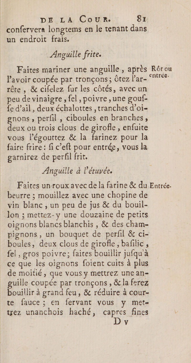confervera longtems en le tenant dans un endroit frais, Anguille frite. Faites mariner une anguille , après Rôrou lavoir coupée par tronçons; Ôtez l’ar- MTS rêre , &amp; cifelez fur les côtés, avec un peu de vinaigre , fel, poivre ,une gouf- {e d’ail, deux échalottes , tranches d’oi- gnons , perfil , ciboules en branches, deux ou trois clous de girofle , enfuite vous légouttez &amp; la farinez pour la faire frire : fi c’eft pour entrée, vous la garnirez de perfil frit. Anguille à l’étuyée. Faites unroux avec de la farine &amp; du Entrée. beurre ; mouillez avec une chopine de vin blanc , un peu de jus &amp; du bouil- lon ; mettez-y une douzaine de petits oignons blancs blanchis , &amp; des cham- pignons, un bouquet de perfil &amp; ci- boules, deux clous de girofle, bafilic , fel , gros poivre; faites bouillir jufqu'à ce que les oignons foient cuits à plus de moitié, que vous y mettrez une an- guille coupée par tronçons , &amp; la ferez bouillir à grand feu, &amp; réduire à cour- te fauce ; en fervant vous y met- tez unanchois haché, capres fines