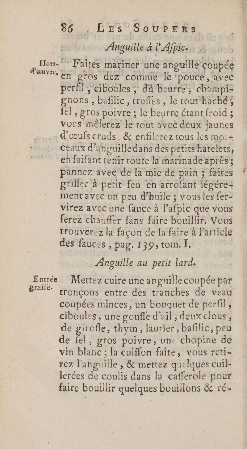 Anguille a L'Afpic. é Hors. Faites mariner une anguille coupée (ŒUVIE, DOS LA TU IT PAT AN AND À: : en te dez comme le ‘pouce , avec perl, ciboules, dû beurre, champi- gnons , bafilic, trufles , le tout haché; {el , gros poivre ; le beurre étant froid ; vous mêlerez le cout avec deux jaunes d'œufs cruds, &amp; enfilerez tous les moi- Céaux d’anpuilledans des petitshatelets, en faifant tenir toute la marinade après; pannez avec de la mie dé pain ; faites griller ‘à petit feu en arrofant légére- ment avec un peu d'huile ; vousles fer- virez avec une fauce à l’afpic que vous ferez chauffer fans faire bouillir. Vous trouverez la facon de la faire à Particle des fauces, pag. 139, tom. Î. _ Anguille au petit lard. Entrée Mettez cuire une anpuille coupée par LS tronçons entre des tranches de veau coupées minces, un bouquet de perfil, ciboulss, une œoufle d'ail, deuxclous, de girofle, thym, laurier, bafilic, peu de fel, gros poivre, unc chopine de vin blanc; la cuiffon faite, vous reti- rez l'anguille , &amp; mettez quelques cuil- lerées de coulis dans la cafferole pour faire bouillir quelques bouillons &amp; ré- \