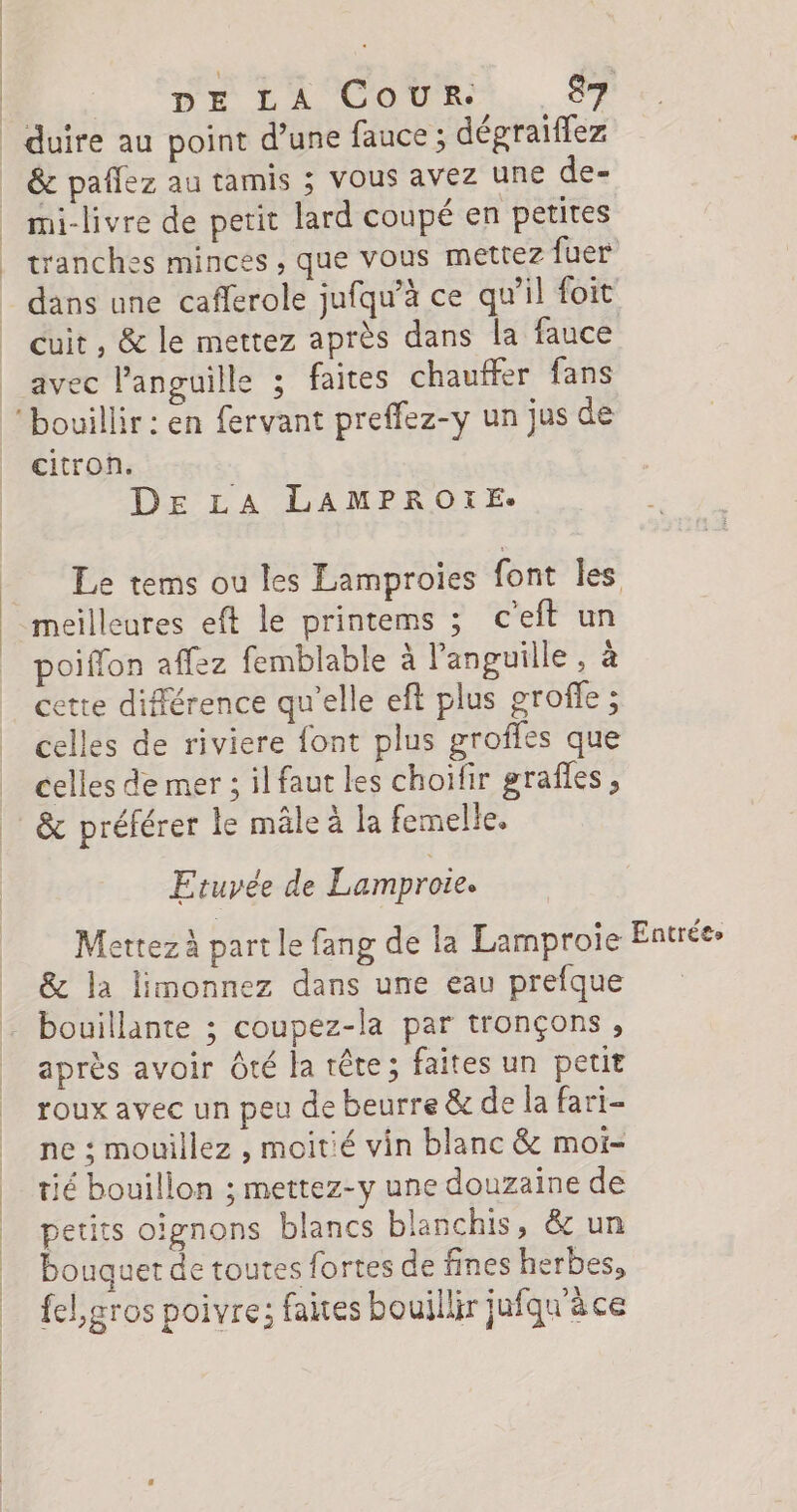 | | | &amp; pañlez au tamis ; vous avez Une de- mi-livre de petit lard coupé en petites tranches minces , que vous mettez fuer dans une caflerole jufqu’à ce qu'il foit avec languille ; faites chauffer fans citron. De LA LAMPROXE: meilleures eft le printems ; c’eft un poiffon affez femblable à languille, à cette différence qu’elle eft plus groffe ; celles de riviere font plus groffes que celles de mer ; ilfaut les choïfir grafles , &amp; préférer le mâle à la femelle. Etuyée de Lamproie. Mettez à part le fang de la Lamproie &amp; la limonnez dans une eau prefque après avoir Ôté la tête; faites un petit roux avec un peu de beurre &amp; de la fari- ne : mouillez , moitié vin blanc &amp; moi- tié bouillon ; mettez-y une douzaine de petits oignons blancs blanchis, &amp; un bouquet de toutes fortes de fines herbes, fel,gros poivre; faites bouillir jufqu'à ce Entrées