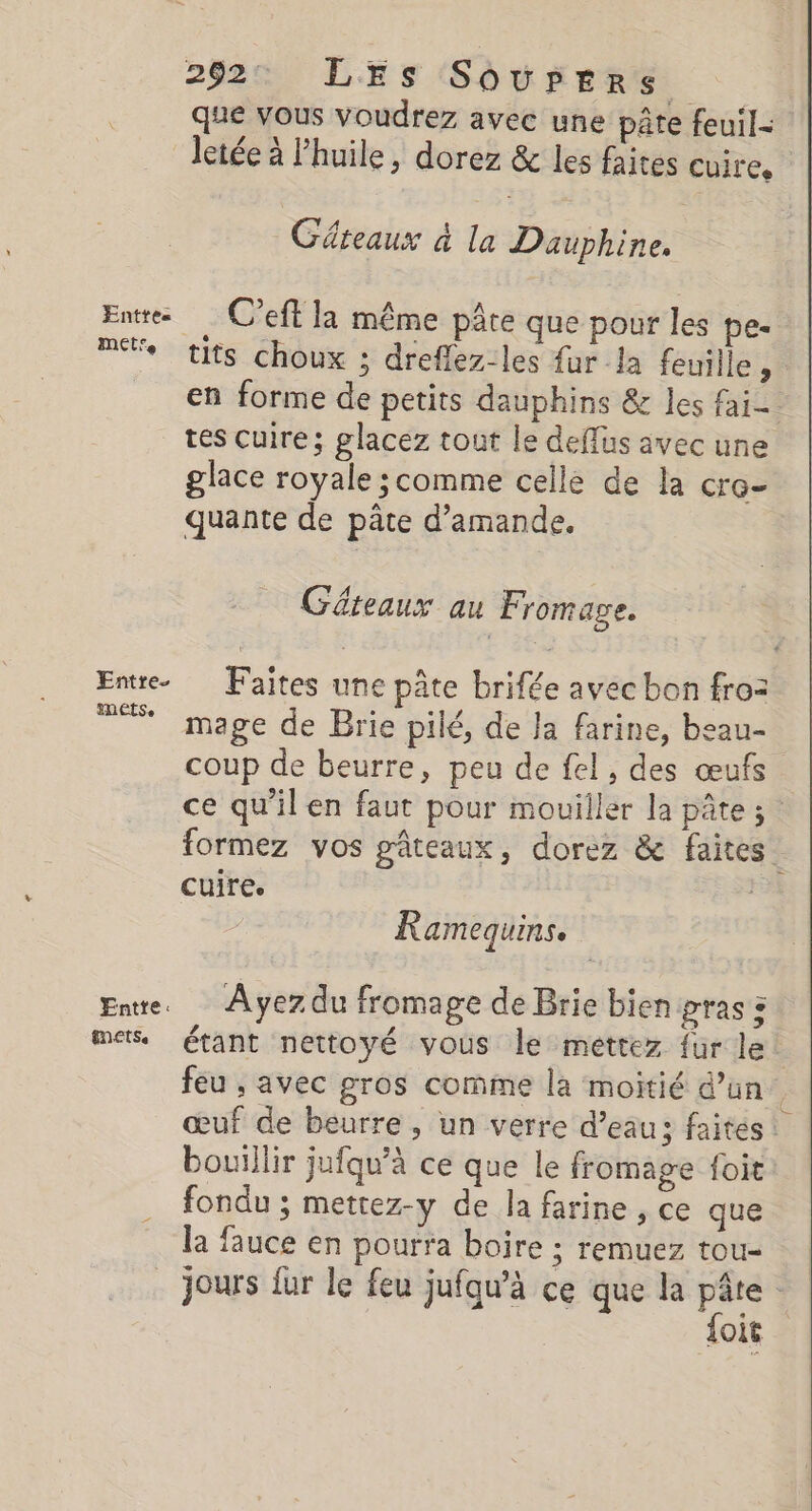 292: LES Sôovpers que vous voudrez avec une pâte feuil= letée à l'huile, dorez & les faites cuire. | Gâteaux à la Dauphine. Entre C'eft la même pâte que pour les pes me tits choux ; dreflez-les fur la feuille , en forme de petits dauphins & les fai- tes cuire; glacez tout le deffus avec une glace royale ;comme celle de la cro- quante de pâte d'amande. Géteaux au Fromage. Entre. Faites une pâte brifée avec bon froz + mage de Brie pilé, de la farine, beau- coup de beurre, peu de fel, des œufs ce qu'il en faut pour mouiller la pâte ; formez vos pâteaux, dorez & faites Cuire. Ramequins. Ene. Ayez du fromage de Brie bien ras : mes, étant nettoyé vous le mettez fur le: feu , avec gros comme la moitié d’un œuf de beurre , un verre d’eau; faites: bouillir jufqu’à ce que le fromage foit: fondu ; mettez-y de la farine , ce que la fauce en pourra boire ; remuez tou- jours ur le feu jufqw’à ce que la hi OI