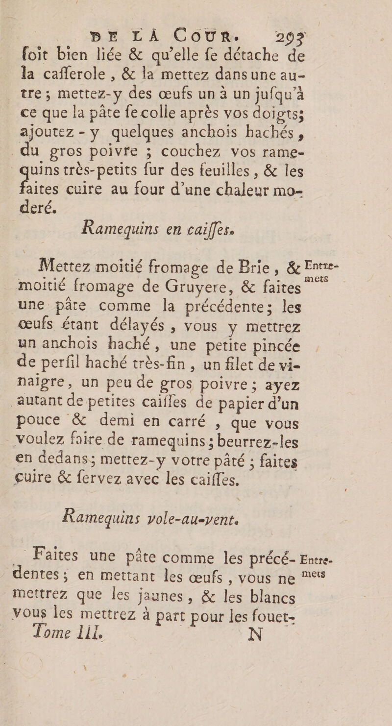 foit bien liée &amp; qu’elle fe détache de la cafferole , &amp; la mettez dans une au- tre ; mettez-y des œufs un à un jufqu’à ce que la pâte fe colle après vos doigts; ajoutez - y quelques anchois hachés, u gros poivre ; couchez vos rame- quins très-petits fur des feuilles , &amp; les faites cuire au four d’une chaleur mo- deré. Ramequins en cailfes. | Mettez moitié fromage de Brie + or moitié fromage de Gruyere, &amp; faites une pâte comme la précédentes les œufs étant délayés , vous y mettrez un anchois haché, une petite pincée de perfil haché très-fin, un filet de vi- naigre, un peu de gros poivre ; ayez autant de petites caïfles de papier d’un pouce &amp; demi en carré , que vous voulez faire de ramequins ; beurrez-les en dedans; mettez-y votre pâté ; faites guire &amp; fervez avec les caiffes. Ramequins vole-au-yent. Faites une pâte comme les précé- Entre- dentes; en mettant les œufs , Vous ne 5 mettrez que les jaunes, &amp; les blancs vous les mettrez à part pour les fouet- Tome LI,