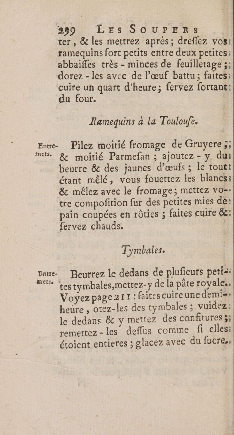 299 Les SouUpPpEeRrs ter, &amp; les mettrez aprés; dreflez vosi| ramequins fort petits entre deux petitesi| abbaïffes très - minces de feuilletage ;;| dorez - les avec de l’œuf battu; faites: cuire un quart d'heure; fervez fortant:| du four. | Ramequins a la Touloufe: Entre. Pilez moitié fromage de Gruyere;; mes. &amp; moitié Parmefan ; ajoutez - y. dui beurre &amp; des jaunes d’œufs ; le toutt| étant mêlé, vous fouettez les blancs: &amp; mêlez avec le fromage; mettez vo-- tre compofition fur des petites mies de’ pain coupées en rôties ; faites cuire &amp;: fervez chauds. T'ymbales. Entre Beurrez le dedans de plufieurs peti: 8 testymbales,mettez-y de la pâte royale., Voyez page 211: faitescuireune demi heure , otez-les des tymbales ; vuidez : le dedans &amp; y mertez des confitures 5; remettez-les deffus comme fi ellesi éroient entieres ; glacez avec du fucre,