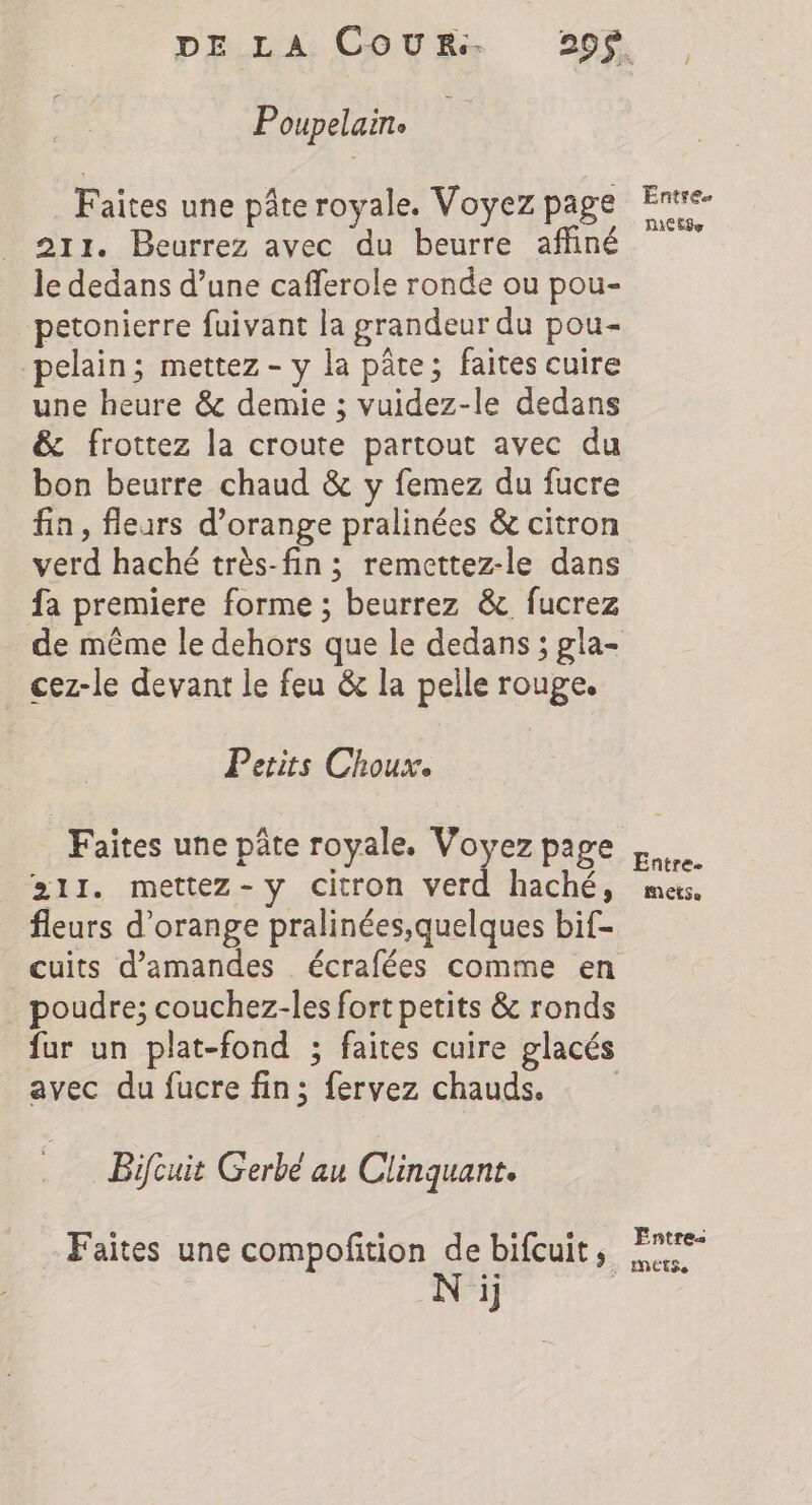 Poupelaine Faites une pâte royale. Voyez page 211. Beurrez avec du beurre affiné le dedans d’une cafferole ronde ou pou- petonierre fuivant la grandeur du pou- pelain; mettez - y la pâte; faites cuire une heure &amp; demie ; vuidez-le dedans &amp; frottez la croute partout avec du bon beurre chaud &amp; y femez du fucre fin, fleurs d’orange pralinées &amp; citron verd haché très-fin ; remettez-le dans fa premiere forme ; beurrez &amp;. fucrez cez-le devant le feu &amp; la pelle rouge. Petits Choux. Faites une pâte royale, Voyez page 211. mettez-y citron verd haché, fleurs d'orange pralinées,quelques bif- cuits d'amandes écrafées comme en poudre; couchez-les fort petits &amp; ronds avec du fucre fin; fervez chauds. Bifcuit Gerbe au Clinquant. Faites une compofition de bifcuit, N ij Entre RICE Entre. MECS Entre