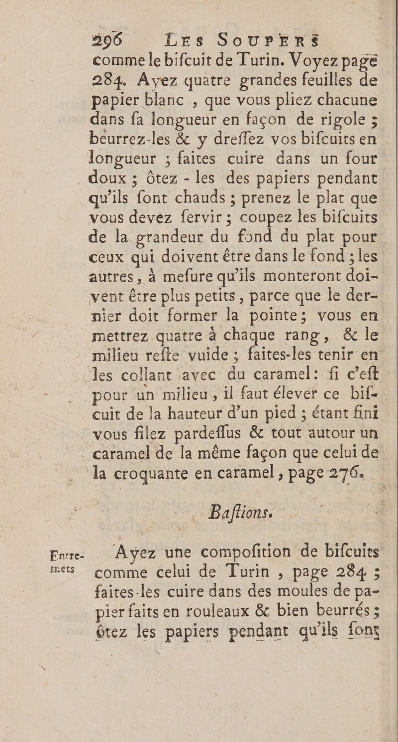 596 LEs SoUrPERrsS comme le bifcuit de Turin. Voyez page 284. Ayez quatre grandes feuilles de papier blanc , que vous pliez chacune dans fa longueur en façon de rigole ; beurrez-les &amp; y dreflez vos bifcuits en longueur ; faites cuire dans un four doux ; Ôtez - les des papiers pendant Fntre- pets vous devez fervir ; coupez les bifcuits de la grandeur du fond du plat pour ceux qui doivent être dans le fond ; les autres, à mefure qu'ils monteront doi- vent être plus petits, parce que le der- nier doit former la pointe; vous en milieu refte vuide ; faites-les tenir en les collant avec du caramel: fi c’eft pour un milieu , il faut élever ce bi£ cuit de la hauteur d’un pied ; étant fini vous filez pardeffus &amp; tout autour un caramel de la même façon que celui de la croquante en caramel , page 276. _. Baffions. Ayez une compofition de bifcuits comme celui de Turin , page 284 ; faites-les cuire dans des moules de pa- pier faits en rouleaux &amp; bien beurrés; Ôtez les papiers pendant qu'ils font