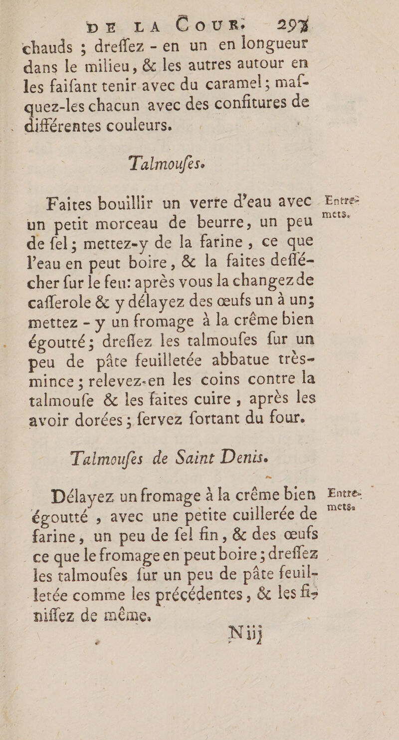 | Dr La Coms - 20% chauds ; dreffez - en un en longueur dans le milieu, &amp; les autres autour en les faifant tenir avec du caramel; maf- quez-les chacun avec des confitures de . différentes couleurs. Talmoufes. Faites bouillir un verte d’eau avec un petit morceau de beurre, un peu de fel; mettez-y de la farine, ce que Veau en peut boire, &amp; la faites deflé- cher fur le feu: après vous la changezde caflerole &amp; y délayez des œufs un à un; mettez - y un fromage à la crême bien égoutté; dreflez les talmoufes fur un peu de pâte feuilletée abbatue très- mince ; relevez-en les coins contre la talmoufe &amp; les faites cuire , après les avoir dorées ; fervez fortant du four. Talmoufes de Saint Denis. Délayez un fromage à la crême bien égoutté , avec une petite cuillerée de farine, un peu de fel fin, &amp; des œufs _ ce que le fromage en peutboire; dreffez les talmoufes fur un peu de pâte feuil- letée comme les précédentes, &amp; les fi: niflez de même. Ni € Entre mets. Entre: METSa