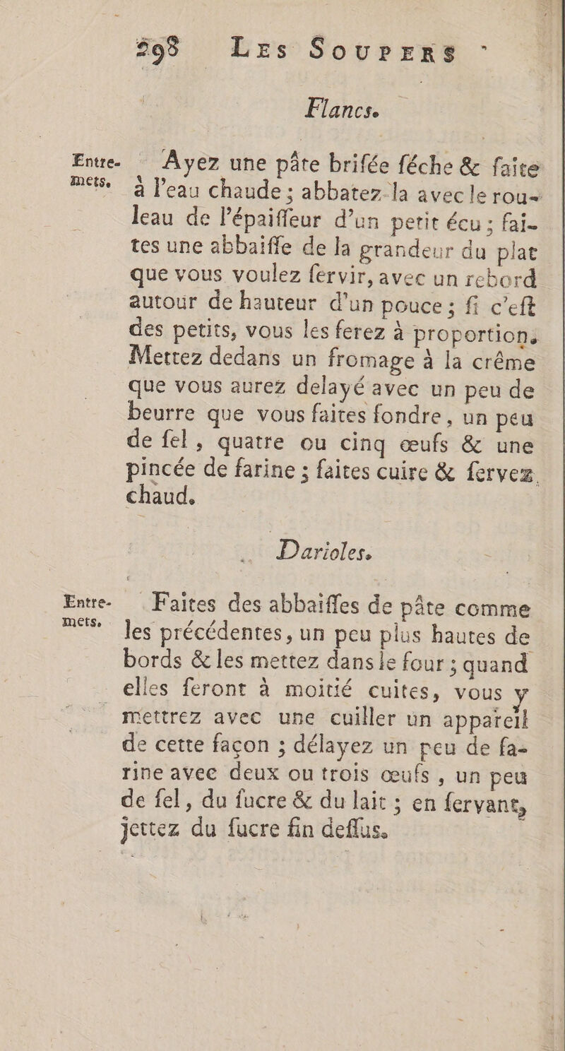 mets. Entre. MEetSe 598 Les Sourers : Fancs. a l’eau chaude ; abbatez la avec le rou= leau de lépaifleur d’un petit écu ; fai. tes une abbaïiffe de la grandeur du plat que vous voulez fervir, avec un rebord autour de hauteur d’un pouce ; fi c’eft des petits, vous les ferez à proportion, Mettez dedans un fromage à la crême que vous aurez delayé avec un peu de beurre que vous faites fondre, un peu de fel, quatre ou cinq œufs &amp; une pincée de farine ; faites cuire &amp; fervez. chaud. Darioles, Faites des abbaiffes de pâte comme les précédentes, un peu plus hautes de bords &amp; les mettez dans le four ; quand elles feront à moitié cuites, vous y e cette façon ; délayez un peu de fa- rine avec deux outrois œufs , un peu de fel, du fucre &amp; du lait ; en fervant, jettez du fucre fin deflus,