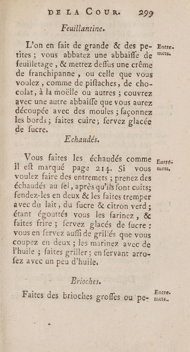 Feuillantine. tites; vous abbatez une abbaiffe de feuiiletage , &amp; metrez deflus une crême de franchipanne , ou celle que vous _ voulez , comme de piftaches, de cho- colat, à la moëlle ou autres ; couvrez avec une autre abbaïffe que vous aurez découpée avec des moules ; façonnez les bords ; faites cuire; fervez glacée de fucre. Echaudés. Vous faites les échaudés comme il eft marqué page 214 Si vous voulez faire des entremets ; prenez des échaudés au fel, après qu’ils font cuits; fendez-les en deux &amp; les faites tremper avec du lait, du fucre &amp; citron verd; étant égouttés vous les farinez, &amp; faites frire : fervez glacés de fucre : vous en fervez auffi de grillés que vous coupez en deux ; les marinez avec de Phuile ; faites griller ; en fervant arro- {ez avec un peu d’huile, ; Brioches. Faites des brioches groffes ou pe- MÉTSe Entté: MeétSe Entre. TRES