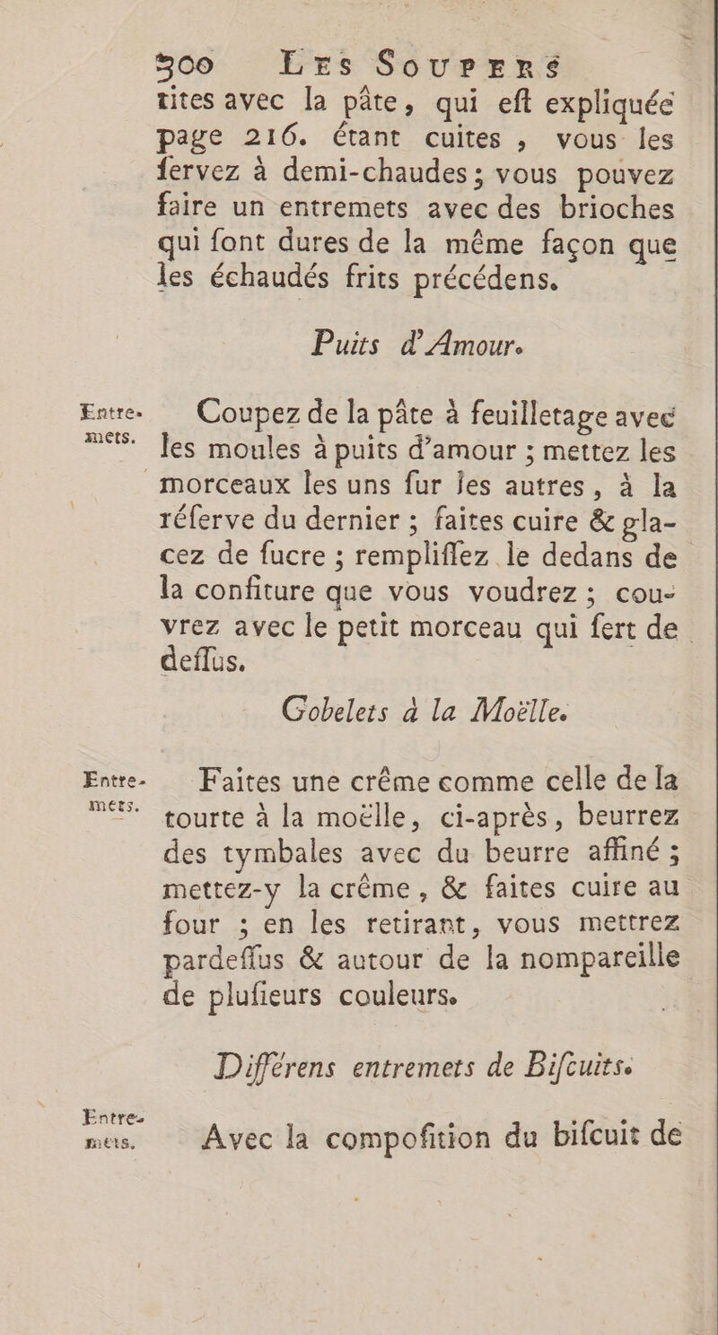 mets. Entre. MEEs. Entre RES, 300 LEs SourErs tites avec la pâte, qui eft expliquée page 216. étant cuites , vous les fervez à demi-chaudes ; vous pouvez faire un entremets avec des brioches qui font dures de la même façon que les échaudés frits précédens. Puits d Amour. Coupez de la pâte à feuilletage avec les moules à puits d'amour ; mettez les réferve du dernier ; faites cuire &amp; gla- cez de fucre ; rempliflez le dedans de la confiture que vous voudrez ; cou- vrez avec le petit morceau qui fert de. deflus. Gobelets à la Moëlle. Faîtes une crême comme celle de [a tourte à la moëlle, ci-après, beurrez des tymbales avec du beurre afliné ; mettez-y la crême, &amp; faites cuire au four ; en les retirant, vous mettrez pardeffus &amp; autour de la nompareille de plufieurs couleurs. Différens entremets de Bifcuits. Avec la compofition du bifcuit de