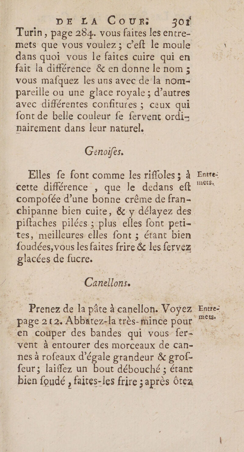 DE LA Cour: 30% Turin, page 284. vous faites les entre- mets que vous voulez ; c’eft le moule dans quoi vous le faites cuire qui en fait la différence &amp; en donne le nom ; vous mafquez les uns avec de la nom- pareille ou une glace royale ; d’autres avec différentes confitures ; ceux qui font de belle couleur fe fervent ordi- nairement dans leur naturel, Genoifes. Elles fe font comme les rifloles ; à cette différence , que le dedans eft compofée d’une bonne crême de fran- chipanne bien cuite, &amp; y délayez des piftaches pilées ; plus elles font peti- tes, meilleures elles font ; étant bien foudées, vous les faites frire &amp; les fervez glacées de fucre. | Clin. Prenez de la pâte à canellon. Voyez page 212. Abbatez-la très-mince pour “vent à entourer des morceaux de can- nes à rofeaux d’égale grandeur &amp; grof- feur; laiffez un bout débouché ; étant bien foudé , faites-les frire après Gtez Entte- nets. Entre: + MÉTSA x