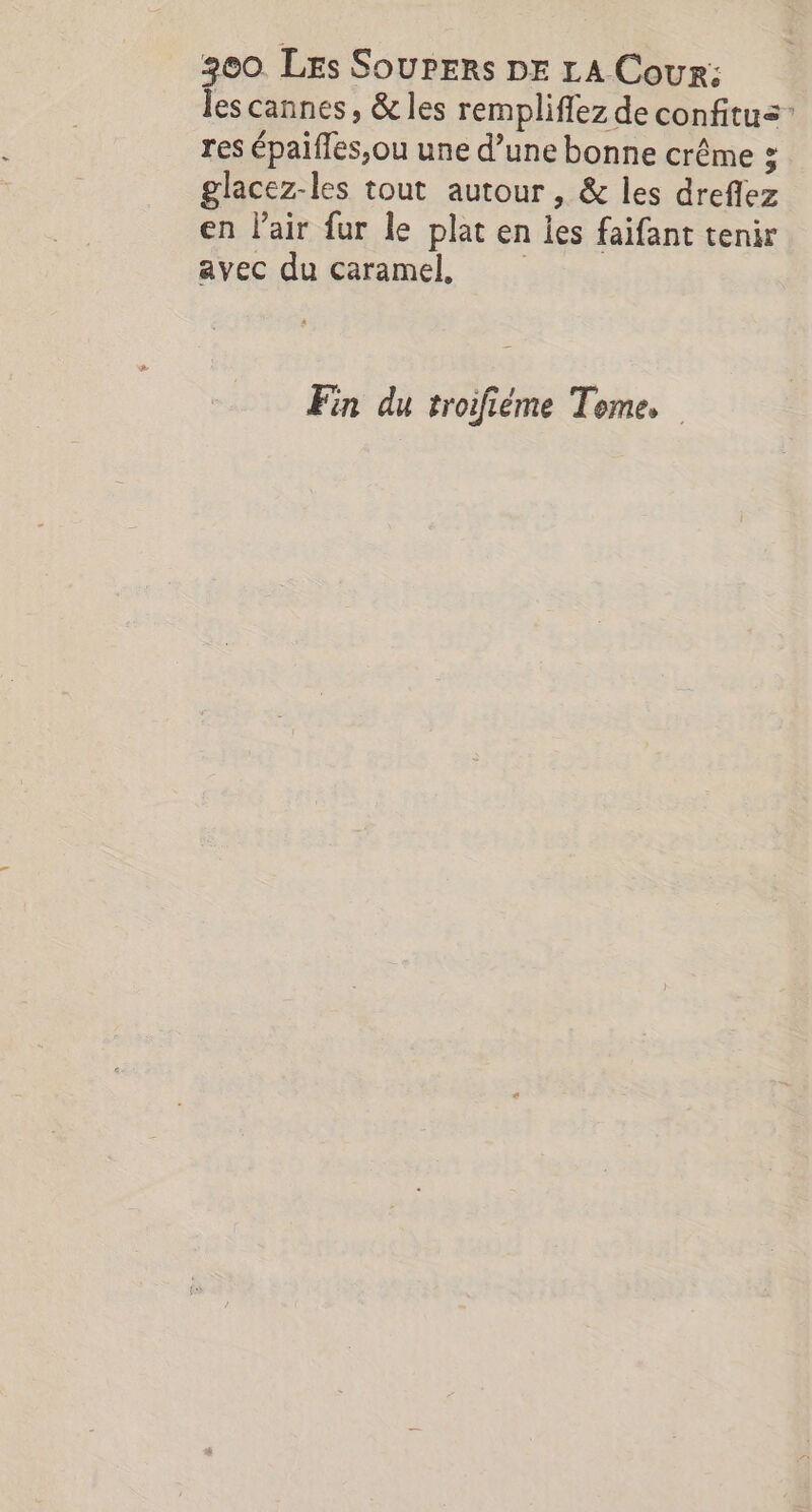 300. Les SouPERs DE LA Cour: les cannes, &amp; les rempliflez de confitus” res épaifles,ou une d’une bonne crême ; glacez-les tout autour , &amp; les dreflez en l’air fur le plat en les faifant tenir avec du caramel, Fin du troifième Teme,