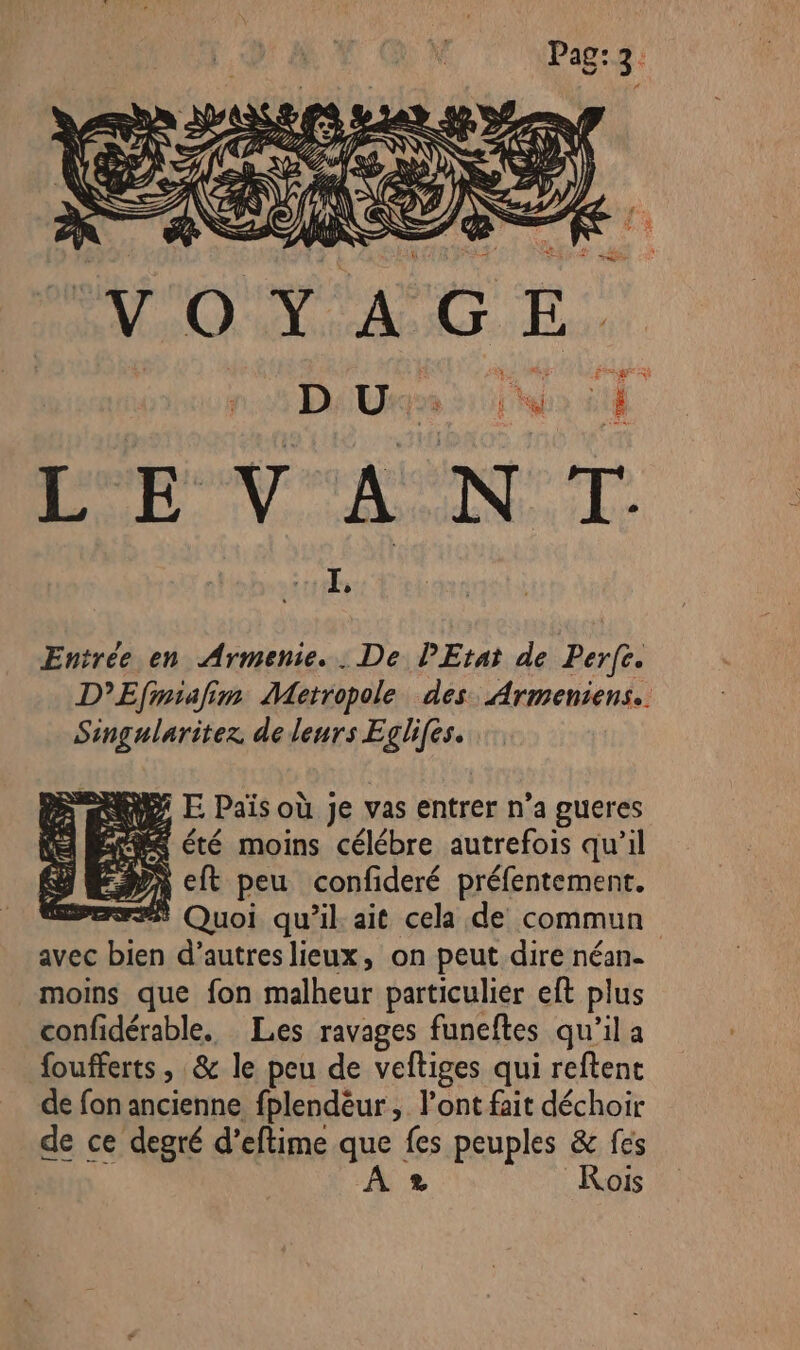 VON ACT: n. De Us Lab 8 0e der CON 0 à Entrée en Armenie.. De PEtat de Perfe. D’Efimiafim Metropole des Armeniens.. Singularitez de leurs Eglifes. QE E Païs où je vas entrer n’a gueres MS été moins célébre autrefois qu’il En cit peu confideré préfentement. F## Quoi qu’il ait cela de commun avec bien d’autreslieux, on peut dire néan- moins que fon malheur particulier eft plus confidérable. Les ravages funeftes qu’il a foufferts , &amp; le peu de veftiges qui reftent de fon ancienne fplendëèur, l'ont fait déchoir de ce degré d’eftime que fes peuples &amp; fes À * Rois