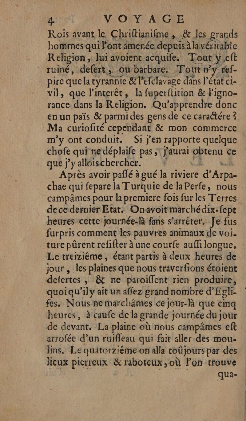 1: VOYAGE hommes qui l’ont amenée depuis à lavérirable Religion ; Jui avoient acquife. Tout y.eft ruiné, defert. &gt; ou barbare. Tout n y. ref- pire que la tyrannie &amp;Tefclavage dans l’état ci- vil, que l’interêt, la fuperitition &amp; l’'igno- rance dans la Religion. Qu’apprendre donc Ma curiofité cependant &amp; mon commerce m'y ont conduit. Si j'en rapporte quelque chofe qui nedéplaife pas; (J'aurai pire ce que j'y alloischercher. | ,. Après avoir paflé à gué la riviere &amp; Aro chae qui fepare la Turquie de laPerfe, nous campâmes pour la premiere fois fur les Terres dece dernier Etats Onavoitmarchédix:fept heures cette journée-Rà fans s’arrêter. Je fus f urpris comment les pauvres animaux de voi. Le treizième, étant partis à deux heures de jour , les plaines que ñous traverfions étoient defertes » © ne paroiflent rien produire, fes. Nous-nemarchâmes ce jour-là que cinq heures, à caufe de la grande } journée du jour de devant. La plaine où nous campâmes eft arroféc d’un ruifleau qui fait aller-des mou- ns. Le quätorzième on alla toüjours par des lieux pierreux &amp; raboteux ,où l’on trouve qua-