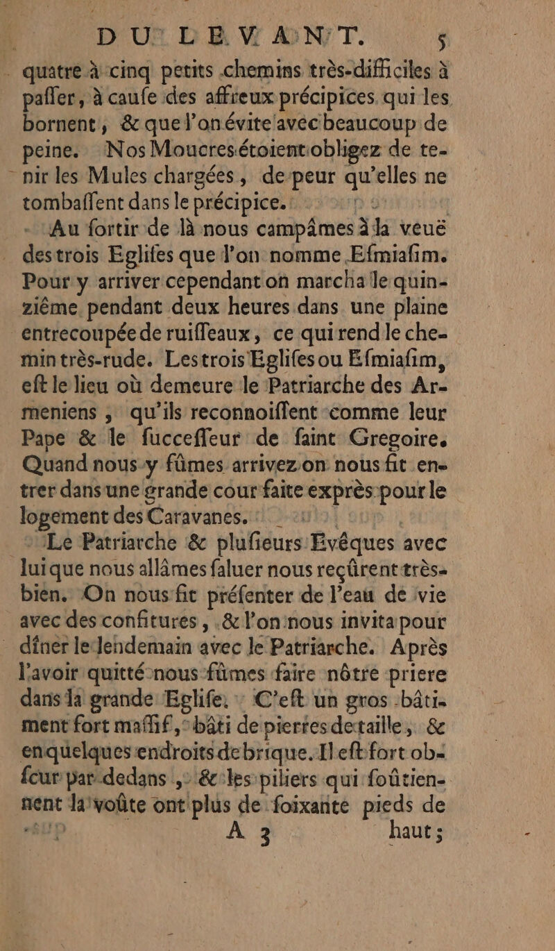 | D'U® LE ANT, 114 . quatre À cinq petits chemins très-diffciles à pañler, à caufe des affreux précipices. qui les bornent, &amp; que l’onévite'avécheaucoup de peine. Nos Moucresétoientiobligez de te- - nirles Mules chargées, de-peur qu’elles ne tombaffent dans le précipice.: D 5 | Au fortir de Jà nous campâmes ha veuë _ destrois Eglifes que l’on nomme Efmiafim. Pour y arriver cependant on marcha le quin- ziême. pendant deux heures dans une plaine entrecoupée de ruiffeaux, ce quirend le che- mintrès-rude. Lestrois Eglifes ou Efmiafim, eft le lieu où demeure le Patriarche des Ar- meniens , qu'ils reconnoiffent comme leur Pape &amp; le fuccefleur de faint Gregoire, Quand nous-y fûmes arrivezon nous fit en trer dansune grande cour faite exprès: pour le logement des Caravanes. : *1Le Patriarche &amp; plufieurs Evêques avec luique nous allâmes faluer nous reçûrenttrès- bien. On nousfit préfenter de l’eau de vie avec des confitures , .&amp; l’oninous invita pour _ dfner le‘lendemain avec le Patriarche. Après l'avoir quitté nous fûmes faire nôtre priere dans Ja grande: Eglife, : C'eft un gros bâti. ment fort maflif, bâti depierresdetaille, &amp; enquelques endroits debrique.fleft:fort ob- {cur par-dedans , &amp;:les piliers qui foûtien- nent Javoûte ontplus de foixante pieds de SUP | HIS A haut ;