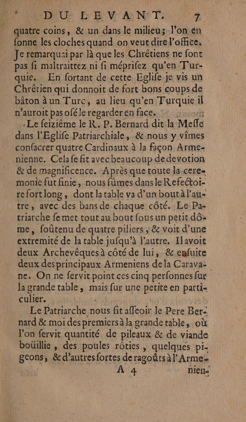 PR Or E ENV à NT. r 4 quatre coins, &amp;un dans le nuieu; l’on én fonne les cloches quand on veut direlofice. : Je remarquai par À que les Chrétiens ne font pas fi maltraittez ni fi méprifez qu'en Tur- quie. En fortant de cette Eglife je vis un Chrêtien qui donnoit de fort bons coups de bâton àun Turc, au lieu qu’en Turquie il n’auroit pas oféle regarderen face. Le feiziême le K. P. Bernard dit la Melle dans l'Eglife Patriarchiale, &amp; nous y vimes confacrer quatre Cardinaux à la façon Arme- nienne. Cela fe fit avec beaucoup dedevotion &amp; de magnificence. A près que toute la.cere= monie fut finie, nous fûmes dans le Refe&amp;toi- refortlong, dont latable va d’un boutàl'au- tre, avec des bans de chaque côté. Le.Pa- triarche femet tout au bout fous un petit dô&gt; me, foûtenu de quatre piliers ; &amp; voit d’une extremité de la table jufqu'à l’autre. [lavoit deux Archevêquesà côté de lui, &amp;enfuite deux des principaux Armeniens dela Carava= ne. On ne fervit point ces cinq perfonnes fur la grande table, mais fur une Bee en patti- culier. : Le Patriarche nous fit alcor le Pere Ber- nard &amp; moi des premiers à la grande table, où Von fervit quantité de pileaux &amp; de viande boüille , des poules rôties | quelques pi- gcons » &amp;d’autresfortes deragoûtsàl’Arme. A4. 5: niet