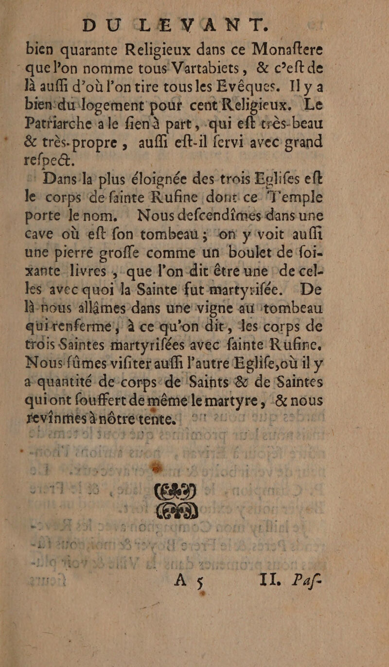 DU LEVANT. bien quarante Religieux dans ce Monaftere - que lon nomme tous Vartabiets, &amp; c’eft de là auffi d’où l’on tire tousles Evêques. I] y a bien‘du logement pour cent Religieux. Le Patfiarche ale fienà paït , qui eft très-beau &amp; très-propre , auf eft-il fervi avec grand refpe&amp;t. : Dans:la plus éloignée des trois Eolifes efl le corps ‘de fainte Rufine dont: ce ‘T'emple porte Jlenom, Nous defcendimes dans une Cave où eft fon tombeau ; “on y'voit auffi une pierré groffe comme un boulet de foi- xante livres ; que l’on dit être une de cel- les avec quoi la Sainte fut martyrifée. De R-nous sllâmes dans une vipne au tombeau quirenferme, à ce qu'on dit, des corps de trois Saintes martyrifées avec fainte Rufne. Nous fûmes vifiter aufh lautre Eglife,où il y a quantité de-corps: de Saints &amp; de Saintes quiont fouffert de même le martyre ; &amp; nous revinmes A nôtre tente. SR