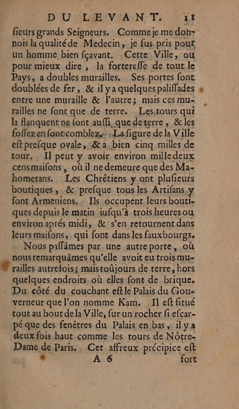 D'UMRIEVIANN Te LE fieurs grands Seigneurs. Comme je me don- nois la qualitéde Medecin, je fus. pris pouf un homme bien fçavant. Cette Ville, ou pour mieux dire , la fortereffe de tout le Pays, a doubles murailles. . Ses portes font, doublées de fer, &amp; il ya quelques paliffades entre une muraille &amp; l’autre; mais ces mu- railles ne font que de terre. Les.tours qui la Aanquent ne font aufi que deterre, &amp; les foffezen fontcomblez, ; Lafi igure de la Ville eft prefque ovale, :&amp; a. bien cinq milles de tour. Il peut y avoir environ milledeux censmaifons, où il ne demeure que des Ma- hometans. Les Chrétiens y.ont plufieurs : boutiques, &amp; prefque tous les Aïtifans, y font Armeniens.,. Ils occupent leurs bouti- ques depuis le matin iufqu’à trois heures ou environ aprés midi, &amp; s’en retournent dans leurs maifons, qui font dans les fauxbourgs. Nous pañâmes par une autreporte, où nousremarquâmes qu’elle avoit eu trois mu- © railles autrefois; maistoüjours de terre, hors quelques endroits. où elles font de brique. Du côté du couchant eftle Palais du Gou- verneur que l’on nomme Kam. Ileftfitué tout au bout de la Ville, fur un rocher fi efcar- pé que des fenêtres du Palais en bas, il ya deux fois haut comme les tours de Nôtre- Dame de Paris. Cet affreux précipice eft . AG... fort