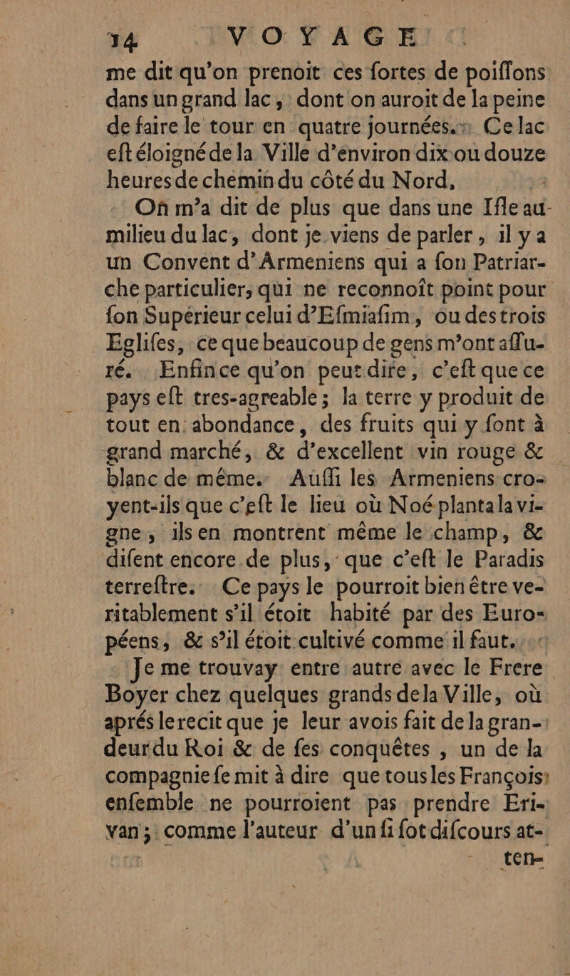 me dit qu'on prenoit ces fortes de poiflons dans un grand lac, dont on auroit de la peine de faire le tour en quatre journées.» Ce lac eftéloignéde la Ville d'environ dixou “one heures de chemin du côté du Nord, Où m’a dit de plus que dans une Ifle au milieu du lac, dont je viens de parler , il ya un Convent d’Ârmeniens qui a fon Patriar- che particulier, qui ne reconnoît point pour fon Supérieur celui d’Efmifim, ou destrois Eglifes, ce que beaucoup de gens m’ont affu- té. Enfince qu’on peutdire, c’eft que ce pays et tres-agreable ; la terre y produit de tout en abondance, des fruits qui y font à grand marché, &amp; d'excellent vin rouge &amp; blanc de même. Aufi les Armeniens cro- yent-ils que c’eft le lieu où Noéplantala vi- gne, ilsen montrent même le champ, &amp; difent encore de plus, que c’eft le Paradis terreftre.… Ce pays le pourroit bien être ve- ritablement s'il étoit habité par des Euro- péens, &amp; s’il étoit cultivé comme il faut... Je me trouvay entre autre avec le Frere. Boyer chez quelques grands dela Ville, où aprés lerecit que je leur avois fait de la gran deurdu Roi &amp; de fes conquêtes , un de la compagnie fe mit à dire que tousles François: enfemble ne pourroient pas prendre Eri- van; comme l’auteur d’un fi fot difcours at-. te