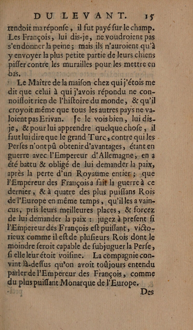 « D'OLELE V AN T. 15 tendoit maréponfe , il fut payé fur le champ. Les François, lui dis-je, ne voudroient pas s’endonner lapeine ;: mais 1l$ n’auroient qu’à yenvoyer la plus petite partie de leurs chiens * piffer contre les murailles pour les mettre en bas. Pén NUE | Le Maître dela maifon chez quij'étois me dit que celui à qui j'avois répondu ne con- noifloitrien de l’hiftoire du monde, &amp; qu'il croyoit même que tous les autres pays ne va- loientpasErivan. Je le voisbien, lui dis. Je, ‘&amp; pour lui apprendre quelquechofe , il fautluidireque le grand Turc; contre quiles Perfes n'ontpû obtenird’avantages, étant en guerre avec l'Empereur d’Allemagne;. en a été battu &amp; obligé de lui demander la paix, après la perte d’un Royaume entier! que FEmpereur des Françoisa fait la guerreà ce dernier; &amp;à quatre des plus puiffans Rois de l'Europe enmême temps, qu’illes a vaine cus, pris-leurs meilleures places, &amp; forcez de lui demander Ja paix; jugez à prefent fi PEmpereurdés François eftpuiflant, victo- rieux comme ileftde plufieurs Rois dont le moindre feroit capable de fubjuguer la Perfe, 1eleleurétoit voifine. : La compagnie con- vintdà.deffus qu’on avoit toûjours entendu parlerde l'Empereur des François, comme du plus puiffant Monarque de l'Europe. “:7 FAUNE ANNE Des À