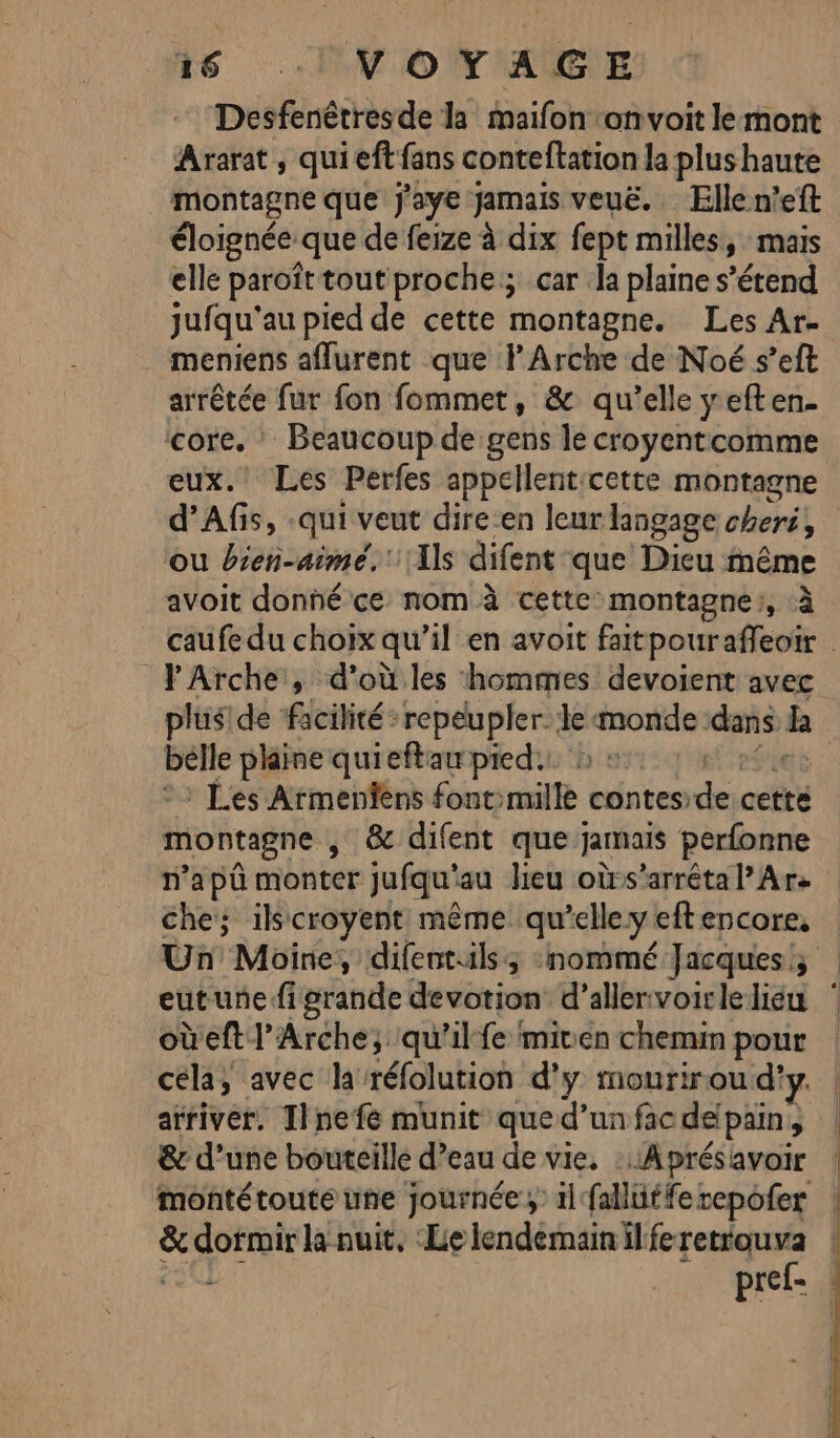 15 :! VOTAGE Desfenêtresde la maifon ‘onvoit le mont Ararat , qui eff fans conteftation la plus haute montagne que j'aye jamais veuë. Ellen’eft éloignée. que de feize à dix fept milles, mais elle paroîttout proche; car .la plaine s'étend jufqu'au pied de cette montagne. Les Ar- meniens aflurent que l'Arche de Noé s’eft arrêtée fur fon fommet, &amp; qu’elle yeften. core. : Beaucoup de gens le croyentcomme eux. Les Perfes appellentcette montagne d’Afis, qui veut dire-en leur langage cheri, ou bien-aimé.' Ils difent que Dieu même avoit donné ce nom à cette montagne), à caufe du choix qu’il en avoit faitpouraffeoir PArche , d’où les hommes devoient avec plus! de facilité repeupler. le par dans B belle plaine qui ieftau pied. ® Les Armenfens font culte contes es cette montagne , &amp; difent que jamais perfonne n’apû monter jufqu” au lieu oùrs’arréta Ar che; ilscroyent même qu elle y eftencore, Un Moine, difentilss :nommé Jacques, 6 eutunefigrande devotion d’allenvoirleliéu oùeft l'Arche; qu'il fe miven chemin pour cela, avec la réfolution d'y mourirou d'y. arriver, Ilnefe munit que d’un fac deipain } &amp; d’une bouteille d’eau. de vie, ::Aprésavoir montétoute une journée; 1l fallütfe repofer &amp;cdotrait la nuit, Le lendémain il fe retrouva pref-