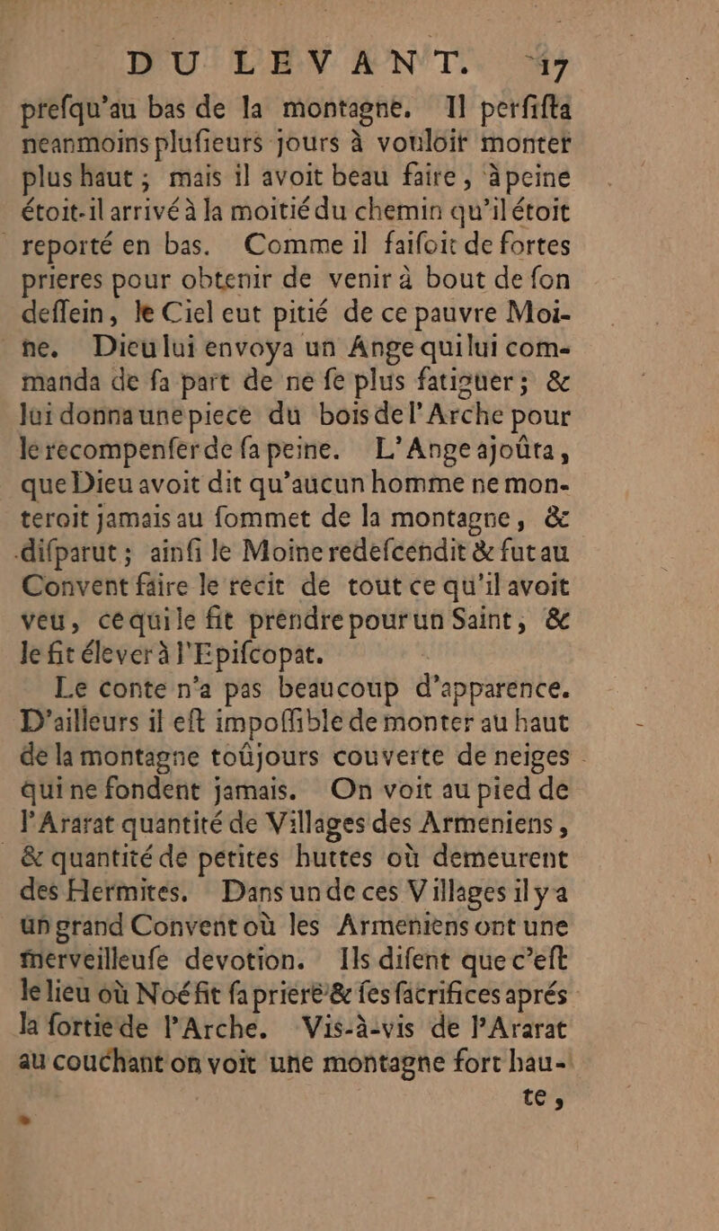 DŒUTLEN ANT. M7 prefqu’au bas de la montagne, Il perfifta neanmoins plufieurs jours à vouloit montet plus haut ; mais il avoit beau faire, àpcine étoit-il arrivé à la moitié du chemin qu’ilétoit reporté en bas. Comme il faifoit de fortes prieres pour obtenir de venir à bout de fon deflein, le Ciel eut pitié de ce pauvre Moi- ne. Dicului envoya un Ange quilui com- manda de fa part de ne fe plus fatiguer; &amp; lui donnaunepiece du boisdel’ Arche pour lérecompenferde fa peine. L’Angeajoûta, que Dieu avoit dit qu'aucun homme ne mon- teroit jamais au fommet de la montagne, &amp; difparut ; ainfi le Moine redefcendit &amp; futau Convent fäire le recit de tout ce qu'il avoit veu, céquile fit préndrepourun Saint, &amp; Je fit élever à l'Epifcopat. Le conte n’a pas beaucoup d’apparence. D'ailleurs il eft impoffible de monter au haut de la montagne toüjours couverte de neiges . qui ne fondent jamais. On voit au pied de l'Ararat quantité de Villages des Armeniens, _ &amp; quantité de petites huttes où demeurent des Hermites. Dansunde ces Villages ilya un grand Convent où les Armeniens ont une ferveilleufe devotion. Ils difent que c’eft le lieu où Noéfit fa prieré’&amp; fes facrifices aprés la fortiede l'Arche. Vis-àvis de l’Ararat au couchant on voit une montagne fort hau- .