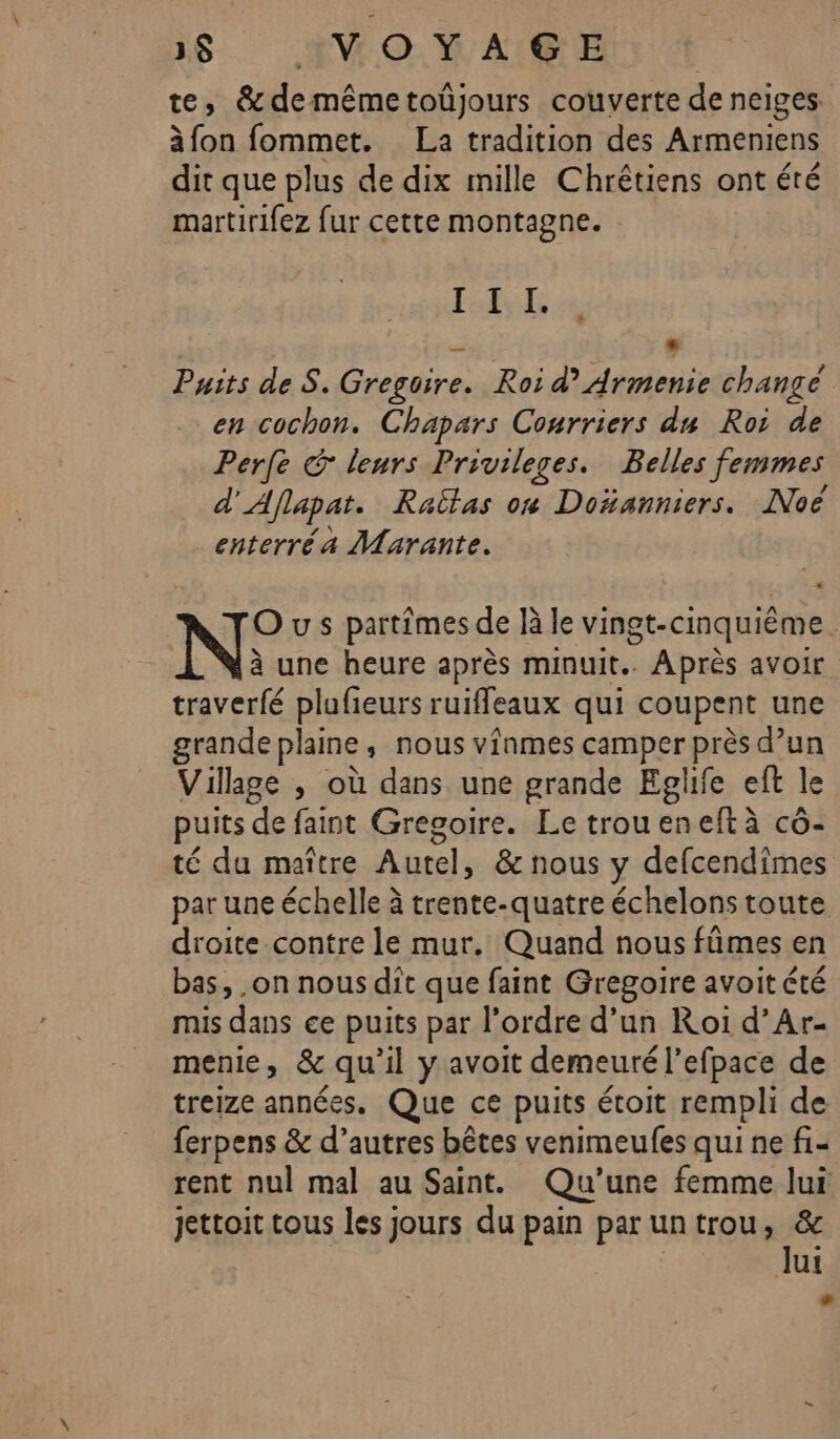 te, &amp;demêmetoüjours couverte de neiges à fon fommet. La tradition des Armeniens dit que plus de dix mille Chrétiens ont été martirifez fur cette montagne. LPS PE A L2 Puits de S. Grerdire, Roi d’ Armenie change en cochon. Chapars Courriers du Roi de “Perle @ leurs Privileges. Belles femmes d’ Aflapat. Raîtas on Doñanniers. Noë enterréa Marante. N° u s partimes de là le vingt-cinquième. | à une heure après minuit. Après avoir traverfé plufieurs ruiffeaux qui coupent une grande plaine, nous vinmes camper près d’un Village , où dans une grande Eglfe eft le puits de faint Gregoire. Le troueneftà cô- té du maître Autel, &amp; nous y defcendimes par une échelle à trente-quatre échelons toute droite contre le mur. Quand nous fûmes en bas, on nous dit que faint Gregoire avoit été mis dans ce puits par l’ordre d’un Roi d’Ar- menie, &amp; qu’il y avoit demeuré l’efpace de treize années. Que ce puits étoit rempli de ferpens &amp; d’autres bêtes venimeufes qui ne fi- rent nul mal au Saint. Qu’une femme lui jettoit tous les jours du pain paruntrou, &amp; lui