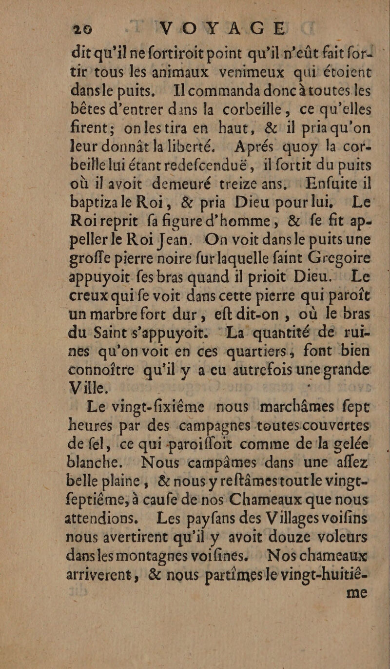 tir tous les animaux venimeux qui étoient dansle puits. Ilcommanda donc àtoutes les bêtes d’entrer dans la corbeïlle, ce qu’elles firent; onlestira en haut, &amp; il priaqu’on leur donnât la liberté, Aprés quoy la cor- beille lui étant redefcenduë, il fortit du puits où il avoit demeuré treize ans, Enfuite il Roireprit fa figure d’homme, &amp; fe fit ap- peller le Roi Jean. On voit dansle puits une groffe pierre noire fur laquelle faint Gregoire appuyoit fes bras quand il prioit Dieu. Le creux quife voit dans cette pierre qui paroît un marbre fort dur, eft dit-on , où le bras du Saint s’appuyoit. La quantité de rui- nes qu’on voit en ces quartiers; font bien Ville. Le vingt-fixiême nous marchâmes fept heures par des campagnes toutes couvertes belle plaine, &amp; nous y reftâmestoutle vingt- feptiême, à caufe de nos Chameaux que nous attendions. Les payfans des Villages voifins nous avertirent qu’il y avoit douze voleurs dansles montagnes voifines. Nos chameaux arriverent, &amp; nous partimesle vingt-huitié- me