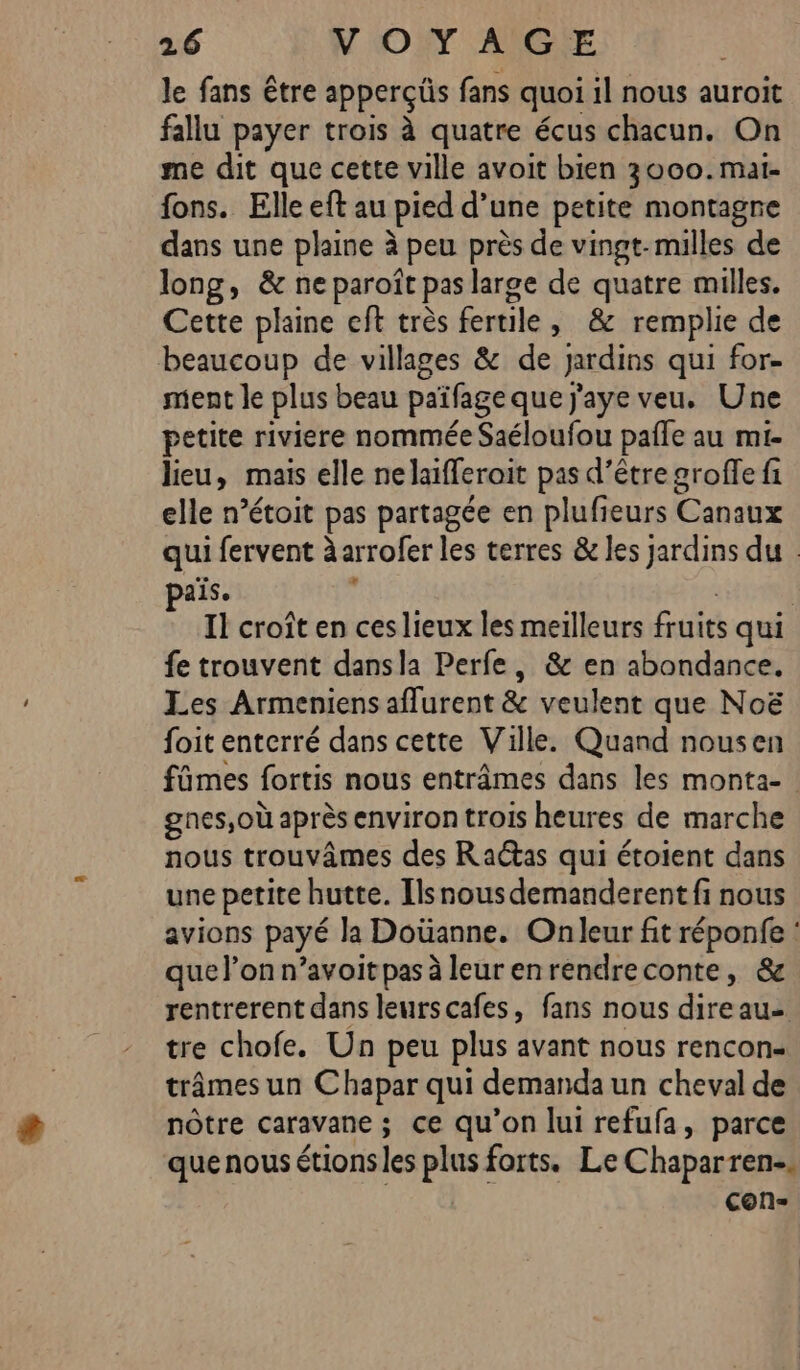 le fans être apperçüs fans quoi il nous auroit fallu payer trois à quatre écus chacun. On me dit que cette ville avoit bien 3000.mai- fons. Elle eft au pied d’une petite montagne dans une plaine à peu près de vingt-milles de long, &amp; ne paroît pas large de quatre milles. Cette plaine eft très fertile, &amp; remplie de beaucoup de villages &amp; de Jardins qui for- ment le plus beau païfage que j'aye veu. Une petite riviere nommée Saéloufou pale au mi- lieu, mais elle nelaïfferoit pas d’être groffe fi elle n’étoit pas partagée en plufieurs Canaux qui fervent à arrofer les terres &amp; les jardins du : ais. k Il croît en ceslieux les meilleurs fruits qui fe trouvent dansla Perfe, &amp; en abondance. Les Armeniens aflurent &amp; veulent que Noë foit enterré dans cette Ville. Quand nousen fûmes fortis nous entrâmes dans les monta- gnes,où après environ trois heures de marche nous trouvâmes des Ractas qui étoient dans une petite hutte. Ilsnous demanderent fi nous avions payé la Doüanne. Onleur fit réponfe : quel’onn’avoitpas à leur enrendreconte, &amp; rentrerent dans leurscafes, fans nous direau- tre chofe. Un peu plus avant nous rencon- trâmes un C hapar qui demanda un cheval de nôtre caravane ; ce qu’on lui refufa, parce que nous étions les plus forts. Le Chaparren-. con-