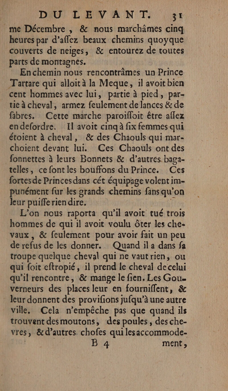 _me Décembre , &amp; nous marchâmes cinq heures par d’affez beaux chemins quoyque couverts de neiges, &amp; entourez de routes parts de montagnes. Enchemin nous rencontrâmes un Prince Tartare qui alloit à la Meque, il avoit bien _ cent hommes avec lui, partie à pied, par- tie à cheval, armez feulement de lances &amp; de fibres. Cette marche paroïffoit être aflez endefordre. Il avoit cinq à fix femmes qui étoient à cheval, &amp; des Chaouls qui mar- choient devant lui. (Ces Chaouls ont des fonnettes à leurs Bonnets &amp; d’autres baga- telles, ce font les bouffons du Prince. Ces fortes de Princes dans cét équipage volent im- puñément fur les grands chemins fans qu'on leur puiffe rien dire. L'on nous raporta qu'il avoit tué trois hommes de qui il avoit voulu ôter les che- vaux, &amp; feulement pour avoir fait un peu de refus de les donner. Quand il a dans fa troupe quelque cheval qui ne vautrien, ou qui foit eftropié, il prend le cheval decelui qu’il rencontre, &amp; mange le fien. Les Gou. verneurs des places leur en fourniflent, &amp; leur donnent des provifions jufqu’à une autre ville. Cela n'empêche pas que quand ils trouvent desmoutons, des poules, des che- vres ; &amp; d’autres. chofes qui lesaccommode- BE 4 ment,