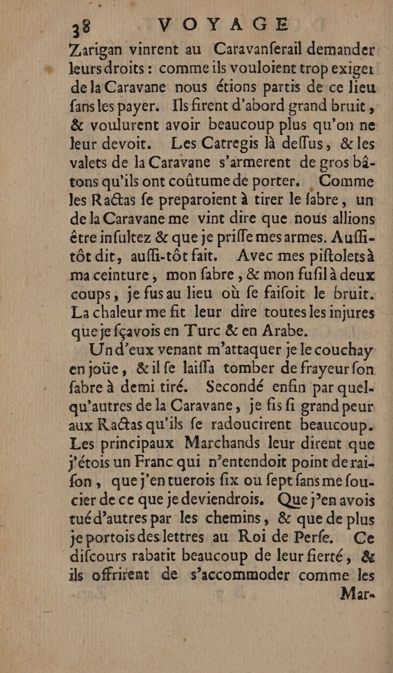 Zarigan vinrent au Caravanferail demander leurs droits : comme ils vouloient trop exige de la Caravane nous étions partis de ce lieu fansles payer. Ils firent d’abord grand bruit , &amp; voulurent avoir beaucoup plus qu’on ne leur devoit. Les Catregis À deflus, &amp;les valets de la Caravane s’armerent de gros b4- tons qu’ils ont coûtume de porter. Comme les RaGas fe preparoient à tirer le fabre, un de la Caravane me vint dire que nous allions être infultez &amp; que je prifle mes armes. Auffi- tôt dit, aufli-tôtfait. Avec mes piftoletsà maceinture, mon fabre , &amp; mon fufil à deux coups, je fus au lieu où fe faifoit le bruit. La chaleur me fit leur dire toutesles injures queje fçavois en Turc &amp; en Arabe. Und’eux venant m’attaquer je lecouchay enjoüc, &amp;ilfe laiffa tomber de frayeur fon fabre à demitiré. Secondé enfin par quel. qu’autres de la Caravane, je fis fi grand peur aux Radtas qu'ils fe radoucirent beaucoup. Les principaux Marchands leur dirent que j'étois un Franc qui n’entendoit point deraï- fon, queJj’entuerois fix ou fept fans me fou- cier de ce que je deviendrois. Que j’en avois tuéd’autres par les chemins, &amp; que de plus jeportoisdeslettres au Roï de Perfe. Ce difcours rabatit beaucoup de leur fierté, &amp; ils offrient de s’accommoder comme les Mar.